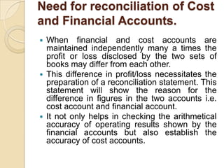 Need for reconciliation of Cost
and Financial Accounts.
When financial and cost accounts are
maintained independently many a times the
profit or loss disclosed by the two sets of
books may differ from each other.
 This difference in profit/loss necessitates the
preparation of a reconciliation statement. This
statement will show the reason for the
difference in figures in the two accounts i.e.
cost account and financial account.
 It not only helps in checking the arithmetical
accuracy of operating results shown by the
financial accounts but also establish the
accuracy of cost accounts.


 