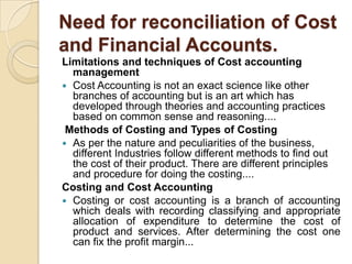 Need for reconciliation of Cost
and Financial Accounts.
Limitations and techniques of Cost accounting
management
 Cost Accounting is not an exact science like other
branches of accounting but is an art which has
developed through theories and accounting practices
based on common sense and reasoning....
Methods of Costing and Types of Costing
 As per the nature and peculiarities of the business,
different Industries follow different methods to find out
the cost of their product. There are different principles
and procedure for doing the costing....
Costing and Cost Accounting
 Costing or cost accounting is a branch of accounting
which deals with recording classifying and appropriate
allocation of expenditure to determine the cost of
product and services. After determining the cost one
can fix the profit margin...

 