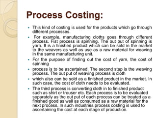 Process Costing:








This kind of costing is used for the products which go through
different processes.
For example, manufacturing cloths goes through different
process. Fist process is spinning. The out put of spinning is
yarn. It is a finished product which can be sold in the market
to the weavers as well as use as a raw material for weaving
in the same manufacturing unit.
For the purpose of finding out the cost of yarn, the cost of
spinning
process is to be ascertained. The second step is the weaving
process. The out put of weaving process is cloth
which also can be sold as a finished product in the market. In
such case, the cost of cloth needs to be evaluated.
The third process is converting cloth in to finished product
such as shirt or trouser etc. Each process is to be evaluated
separately as the out put of each process can be treated as a
finished good as well as consumed as a raw material for the
next process. In such industries process costing is used to
ascertaining the cost at each stage of production.

 