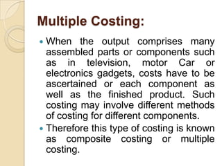 Multiple Costing:
When the output comprises many
assembled parts or components such
as in television, motor Car or
electronics gadgets, costs have to be
ascertained or each component as
well as the finished product. Such
costing may involve different methods
of costing for different components.
 Therefore this type of costing is known
as composite costing or multiple
costing.


 
