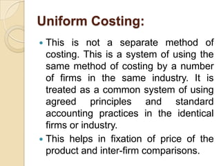 Uniform Costing:
This is not a separate method of
costing. This is a system of using the
same method of costing by a number
of firms in the same industry. It is
treated as a common system of using
agreed principles and standard
accounting practices in the identical
firms or industry.
 This helps in fixation of price of the
product and inter-firm comparisons.


 