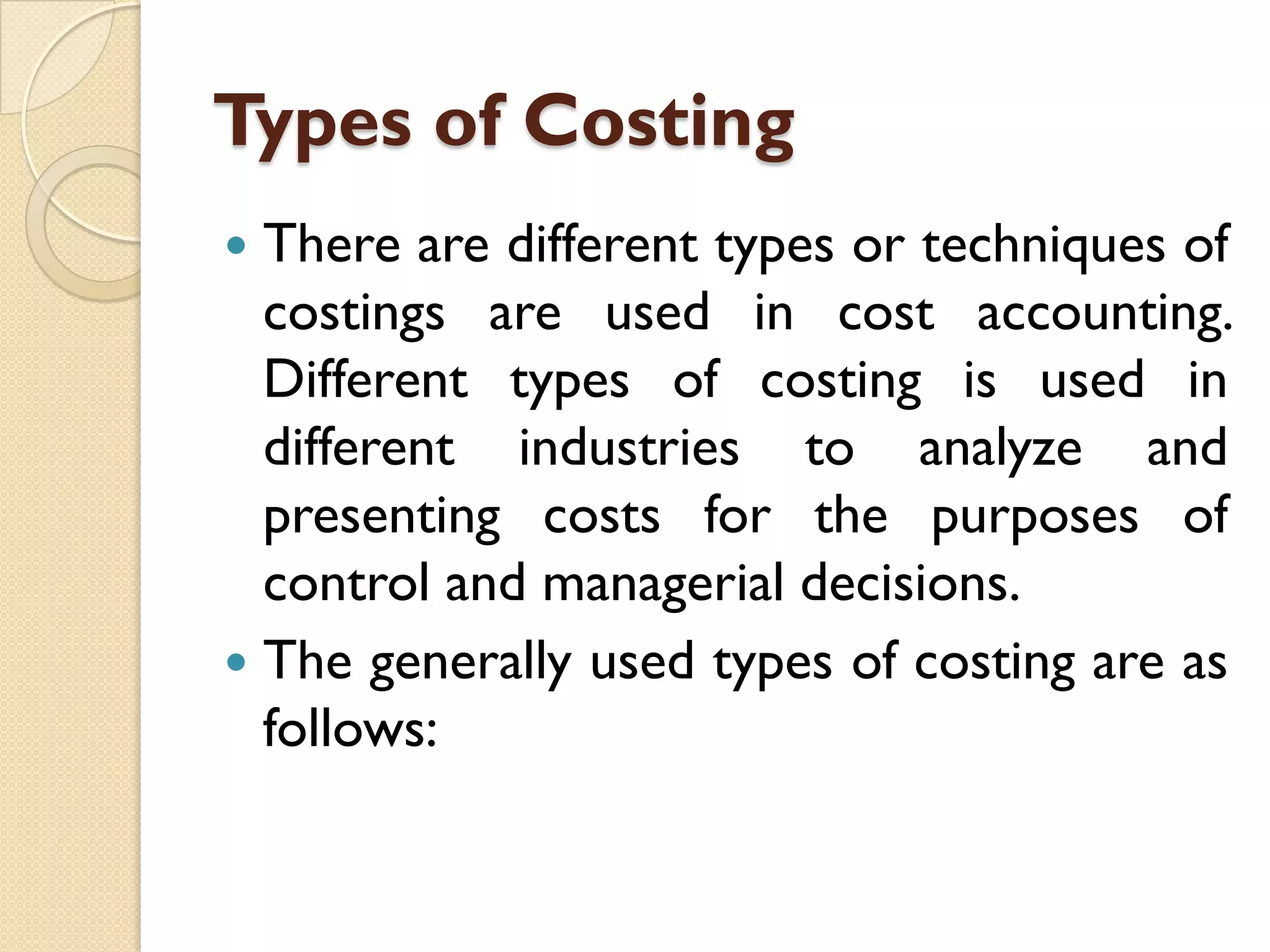 Types of Costing
There are different types or techniques of
costings are used in cost accounting.
Different types of costing is used in
different industries to analyze and
presenting costs for the purposes of
control and managerial decisions.
 The generally used types of costing are as
follows:


 