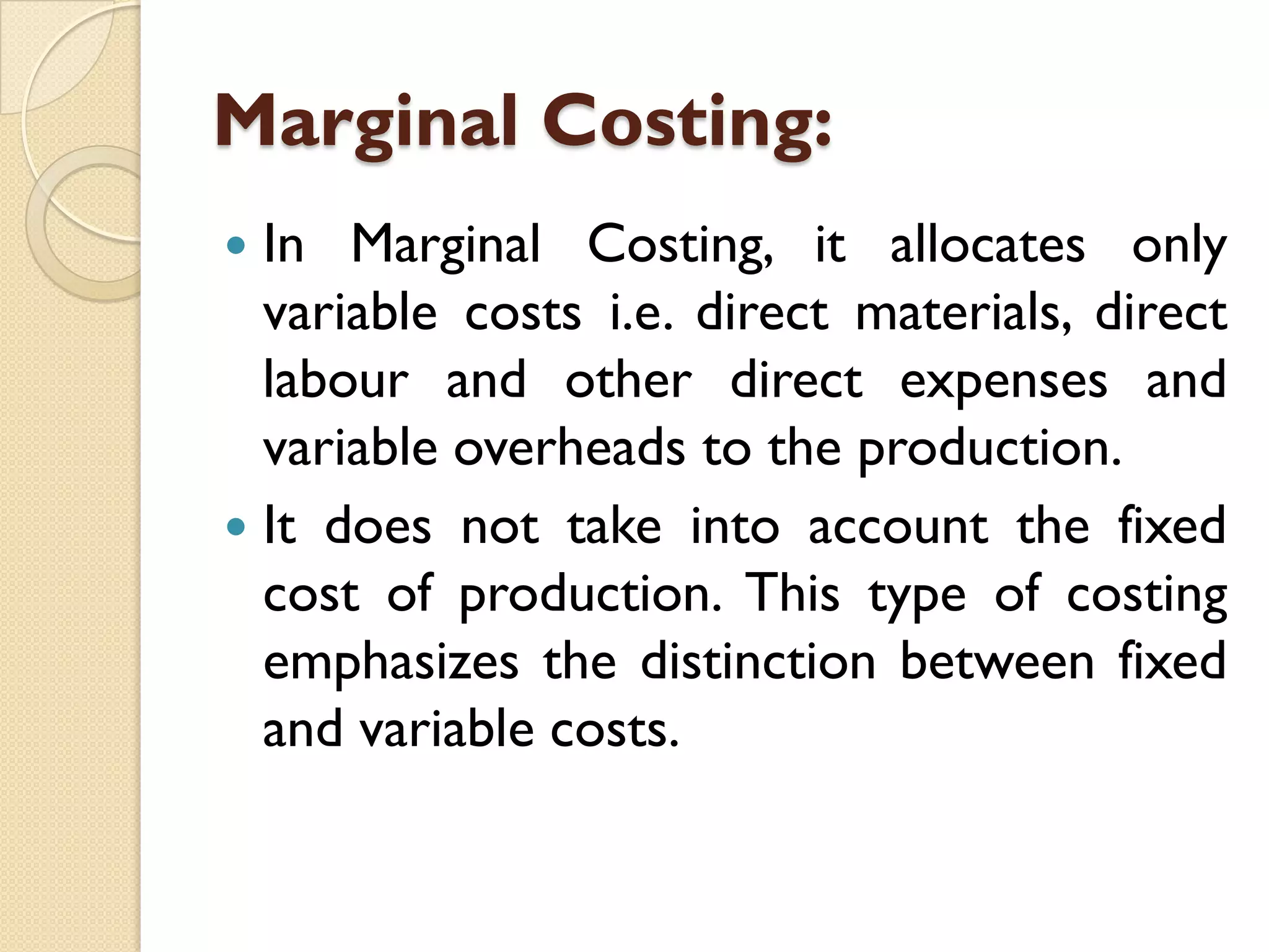 Marginal Costing:
In Marginal Costing, it allocates only
variable costs i.e. direct materials, direct
labour and other direct expenses and
variable overheads to the production.
 It does not take into account the fixed
cost of production. This type of costing
emphasizes the distinction between fixed
and variable costs.


 