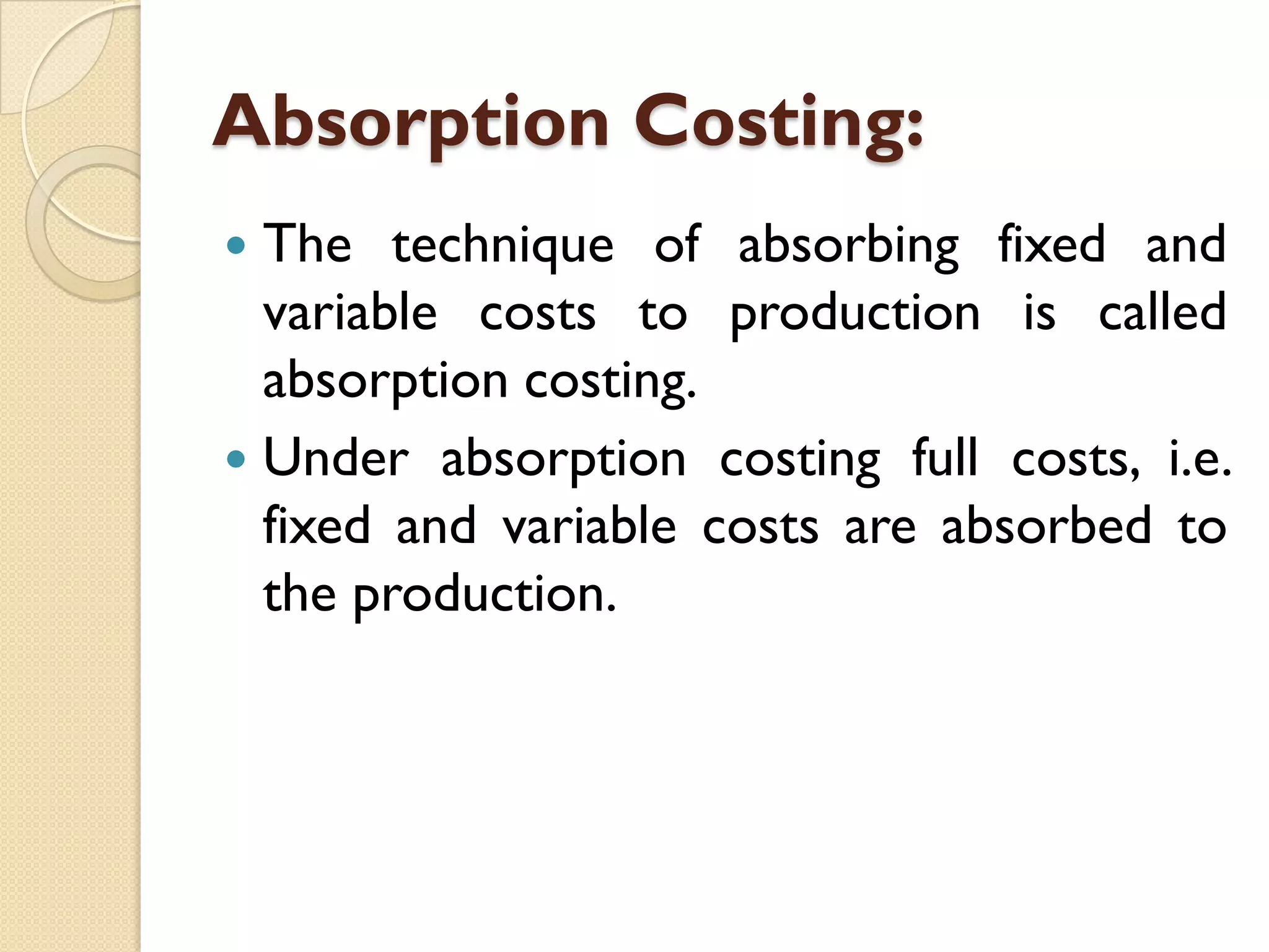 Absorption Costing:
The technique of absorbing fixed and
variable costs to production is called
absorption costing.
 Under absorption costing full costs, i.e.
fixed and variable costs are absorbed to
the production.


 