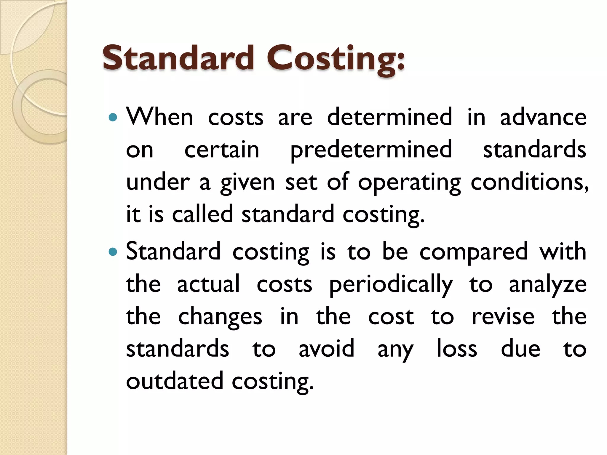 Standard Costing:
When costs are determined in advance
on certain predetermined standards
under a given set of operating conditions,
it is called standard costing.
 Standard costing is to be compared with
the actual costs periodically to analyze
the changes in the cost to revise the
standards to avoid any loss due to
outdated costing.


 