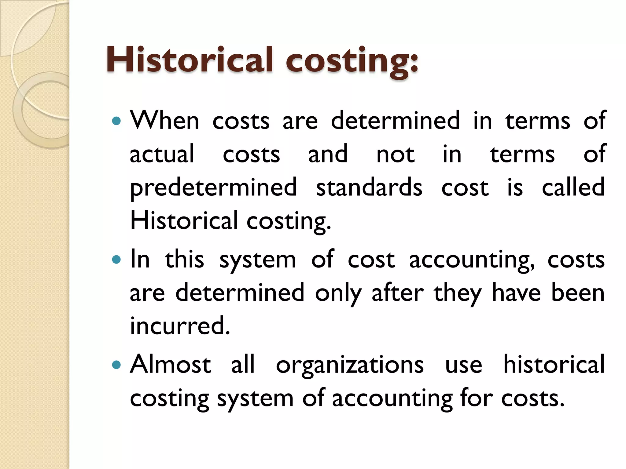 Historical costing:
When costs are determined in terms of
actual costs and not in terms of
predetermined standards cost is called
Historical costing.
 In this system of cost accounting, costs
are determined only after they have been
incurred.
 Almost all organizations use historical
costing system of accounting for costs.


 