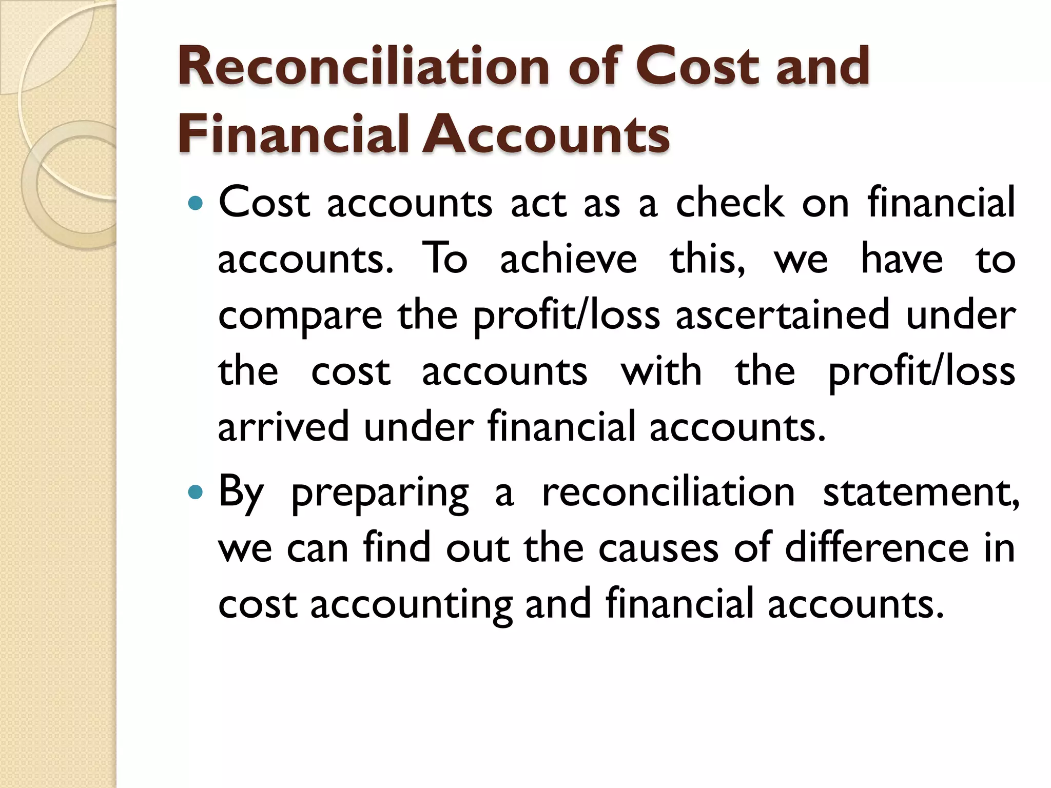Reconciliation of Cost and
Financial Accounts
Cost accounts act as a check on financial
accounts. To achieve this, we have to
compare the profit/loss ascertained under
the cost accounts with the profit/loss
arrived under financial accounts.
 By preparing a reconciliation statement,
we can find out the causes of difference in
cost accounting and financial accounts.


 