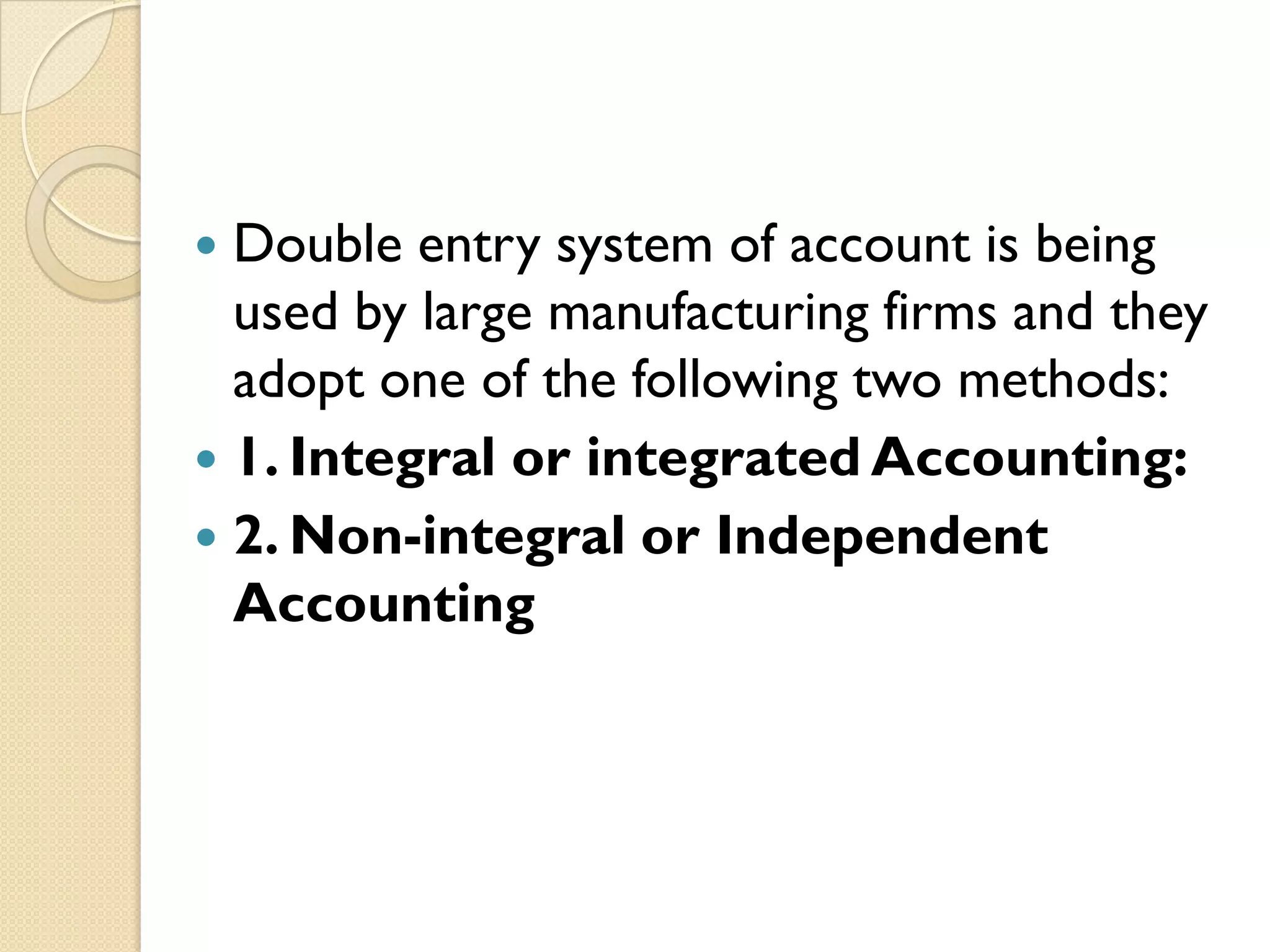 Double entry system of account is being
used by large manufacturing firms and they
adopt one of the following two methods:
 1. Integral or integrated Accounting:
 2. Non-integral or Independent
Accounting


 