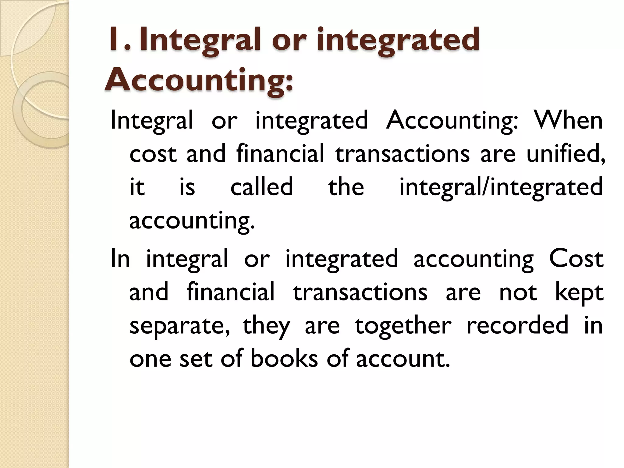1. Integral or integrated
Accounting:
Integral or integrated Accounting: When
cost and financial transactions are unified,
it is called the integral/integrated
accounting.
In integral or integrated accounting Cost
and financial transactions are not kept
separate, they are together recorded in
one set of books of account.

 