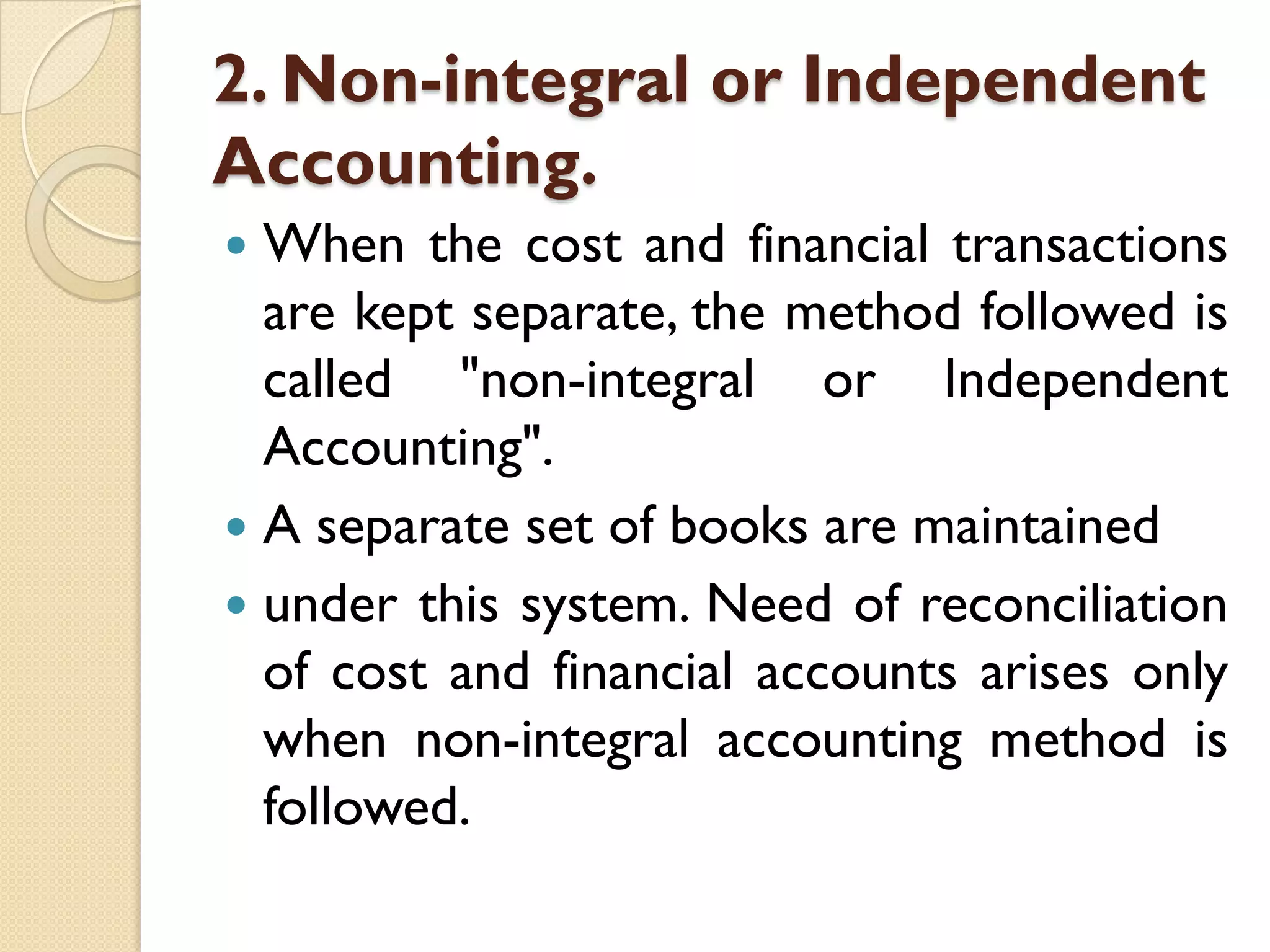 2. Non-integral or Independent
Accounting.
When the cost and financial transactions
are kept separate, the method followed is
called "non-integral or Independent
Accounting".
 A separate set of books are maintained
 under this system. Need of reconciliation
of cost and financial accounts arises only
when non-integral accounting method is
followed.


 