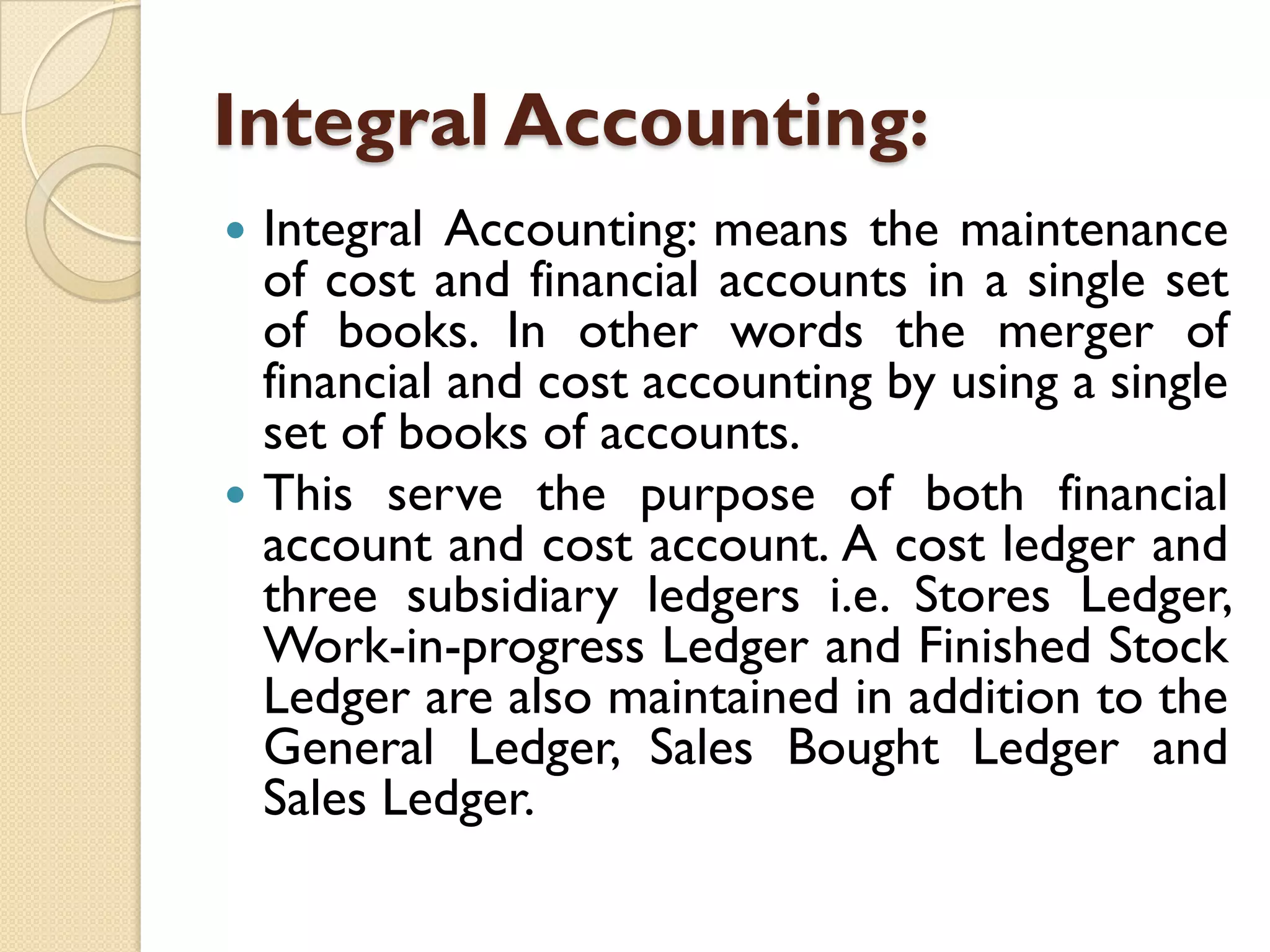 Integral Accounting:




Integral Accounting: means the maintenance
of cost and financial accounts in a single set
of books. In other words the merger of
financial and cost accounting by using a single
set of books of accounts.
This serve the purpose of both financial
account and cost account. A cost ledger and
three subsidiary ledgers i.e. Stores Ledger,
Work-in-progress Ledger and Finished Stock
Ledger are also maintained in addition to the
General Ledger, Sales Bought Ledger and
Sales Ledger.

 