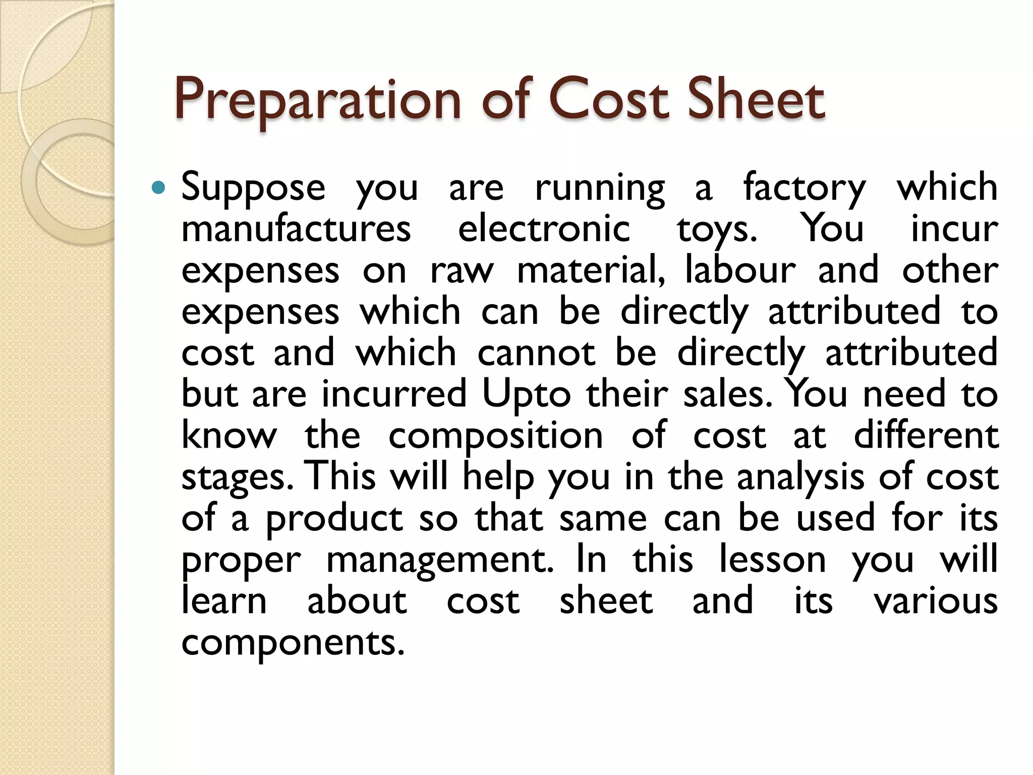 Preparation of Cost Sheet


Suppose you are running a factory which
manufactures electronic toys. You incur
expenses on raw material, labour and other
expenses which can be directly attributed to
cost and which cannot be directly attributed
but are incurred Upto their sales. You need to
know the composition of cost at different
stages. This will help you in the analysis of cost
of a product so that same can be used for its
proper management. In this lesson you will
learn about cost sheet and its various
components.

 