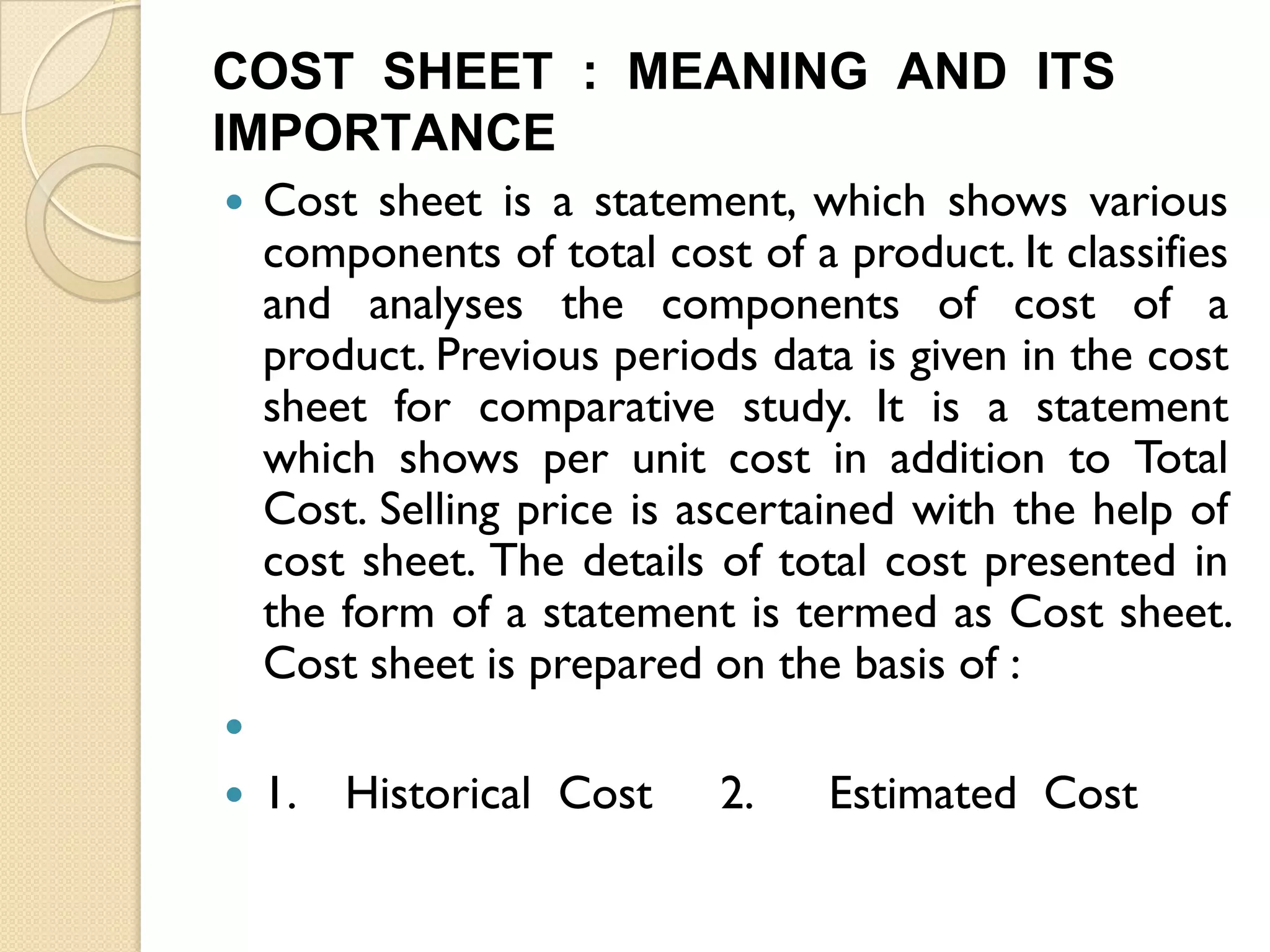 COST SHEET : MEANING AND ITS
IMPORTANCE


Cost sheet is a statement, which shows various
components of total cost of a product. It classifies
and analyses the components of cost of a
product. Previous periods data is given in the cost
sheet for comparative study. It is a statement
which shows per unit cost in addition to Total
Cost. Selling price is ascertained with the help of
cost sheet. The details of total cost presented in
the form of a statement is termed as Cost sheet.
Cost sheet is prepared on the basis of :




1.

Historical Cost

2.

Estimated Cost

 