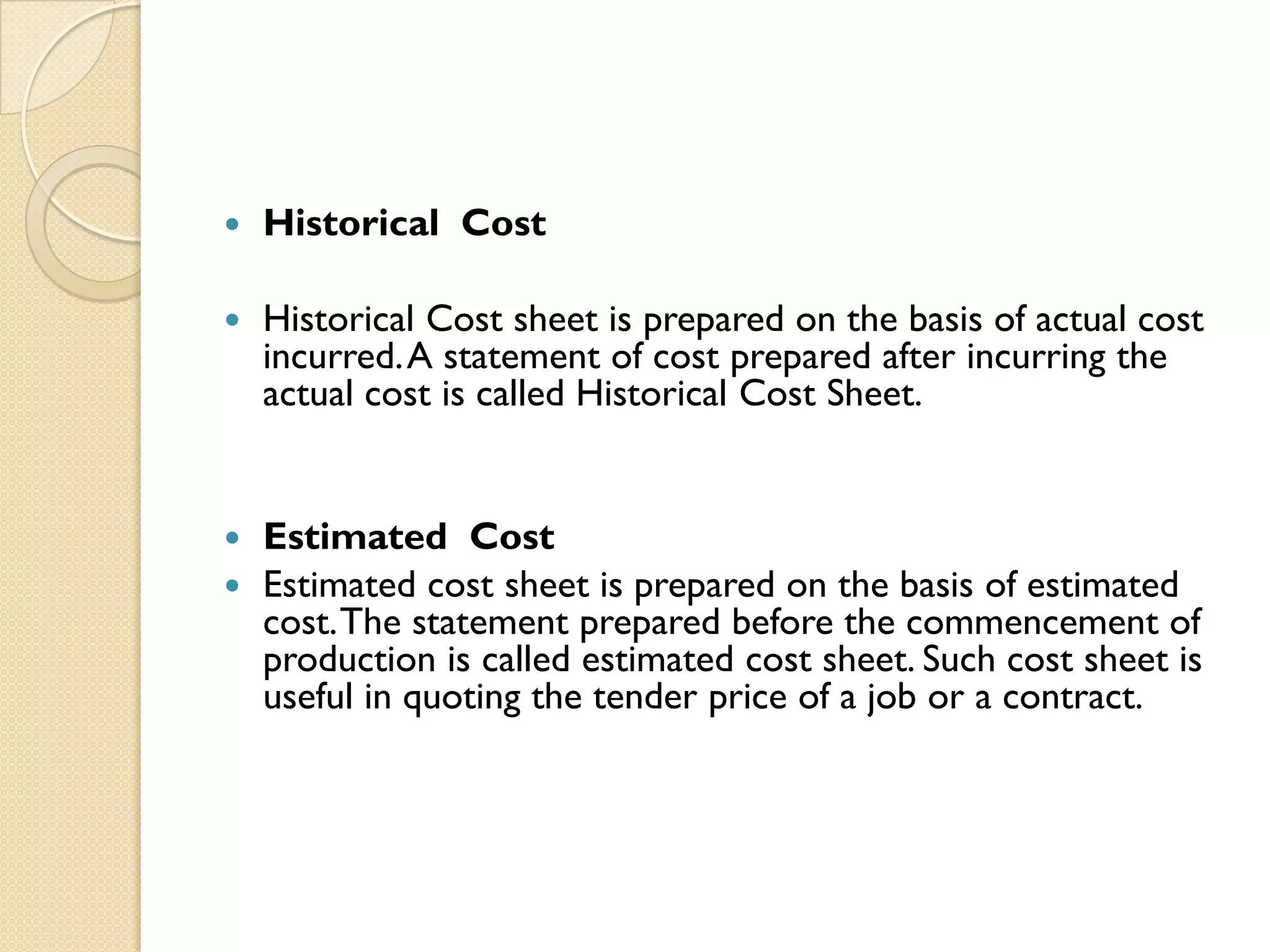 

Historical Cost



Historical Cost sheet is prepared on the basis of actual cost
incurred. A statement of cost prepared after incurring the
actual cost is called Historical Cost Sheet.

Estimated Cost
 Estimated cost sheet is prepared on the basis of estimated
cost. The statement prepared before the commencement of
production is called estimated cost sheet. Such cost sheet is
useful in quoting the tender price of a job or a contract.


 