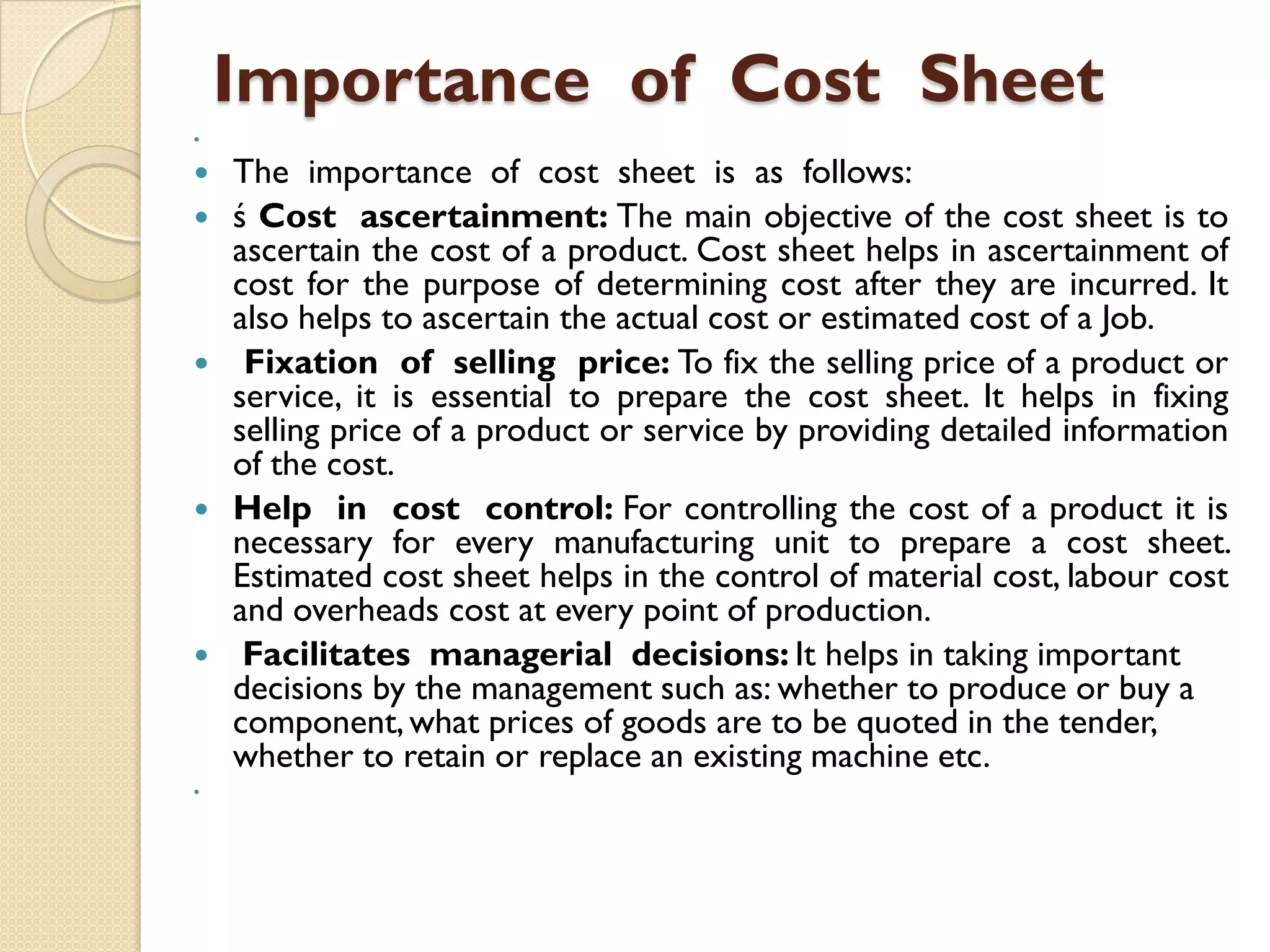 Importance of Cost Sheet













The importance of cost sheet is as follows:
ś Cost ascertainment: The main objective of the cost sheet is to
ascertain the cost of a product. Cost sheet helps in ascertainment of
cost for the purpose of determining cost after they are incurred. It
also helps to ascertain the actual cost or estimated cost of a Job.
Fixation of selling price: To fix the selling price of a product or
service, it is essential to prepare the cost sheet. It helps in fixing
selling price of a product or service by providing detailed information
of the cost.
Help in cost control: For controlling the cost of a product it is
necessary for every manufacturing unit to prepare a cost sheet.
Estimated cost sheet helps in the control of material cost, labour cost
and overheads cost at every point of production.
Facilitates managerial decisions: It helps in taking important
decisions by the management such as: whether to produce or buy a
component, what prices of goods are to be quoted in the tender,
whether to retain or replace an existing machine etc.

 
