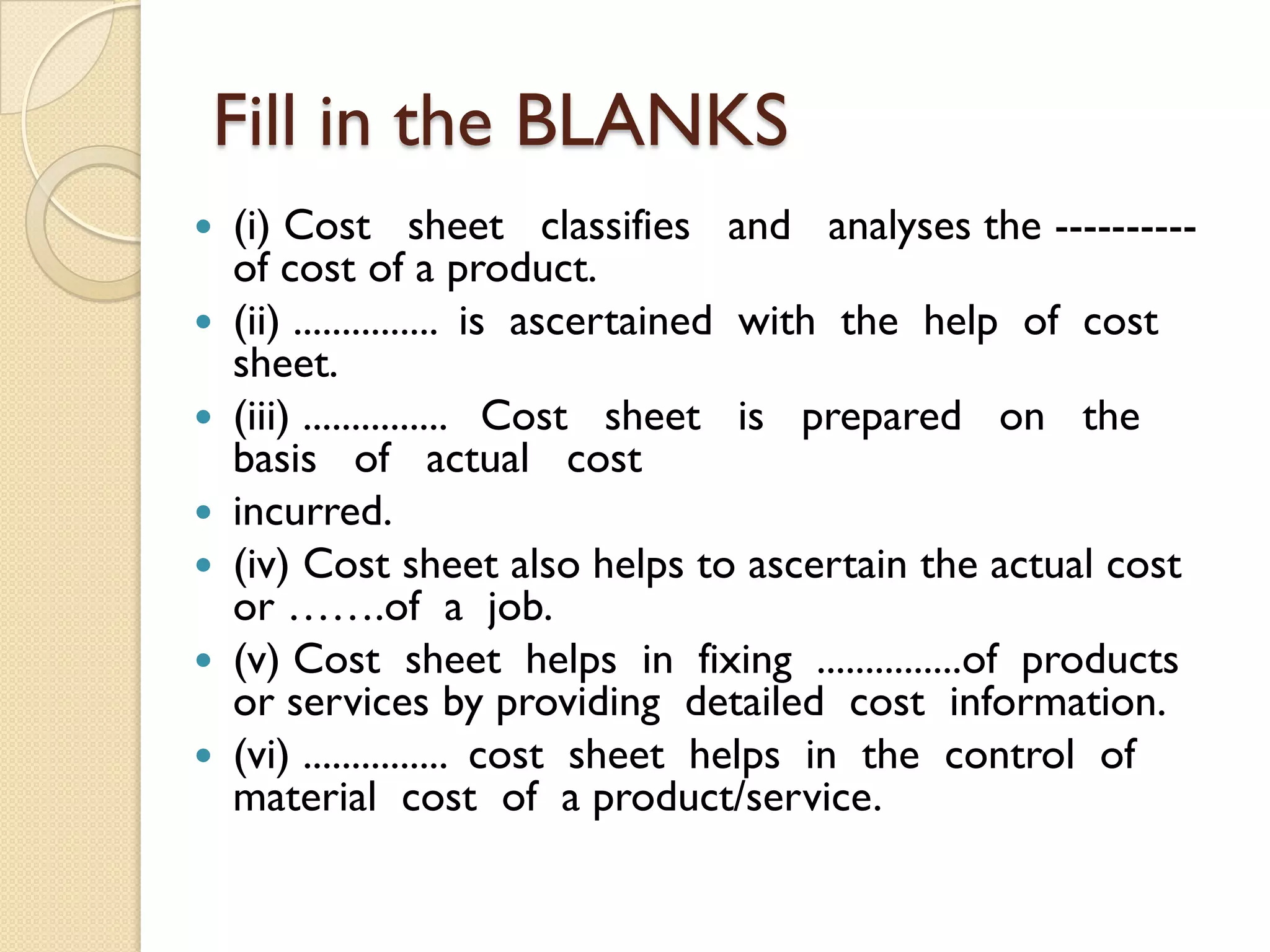 Fill in the BLANKS










(i) Cost sheet classifies and analyses the ---------of cost of a product.
(ii) ............... is ascertained with the help of cost
sheet.
(iii) ............... Cost sheet is prepared on the
basis of actual cost
incurred.
(iv) Cost sheet also helps to ascertain the actual cost
or …….of a job.
(v) Cost sheet helps in fixing ...............of products
or services by providing detailed cost information.
(vi) ............... cost sheet helps in the control of
material cost of a product/service.

 