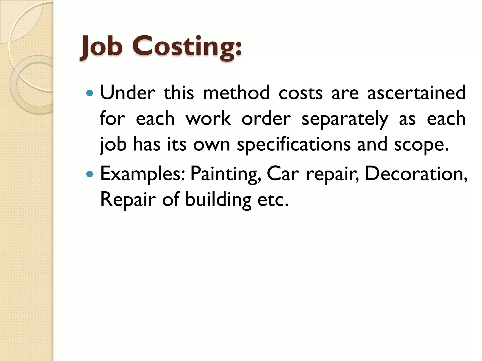 Job Costing:
Under this method costs are ascertained
for each work order separately as each
job has its own specifications and scope.
 Examples: Painting, Car repair, Decoration,
Repair of building etc.


 