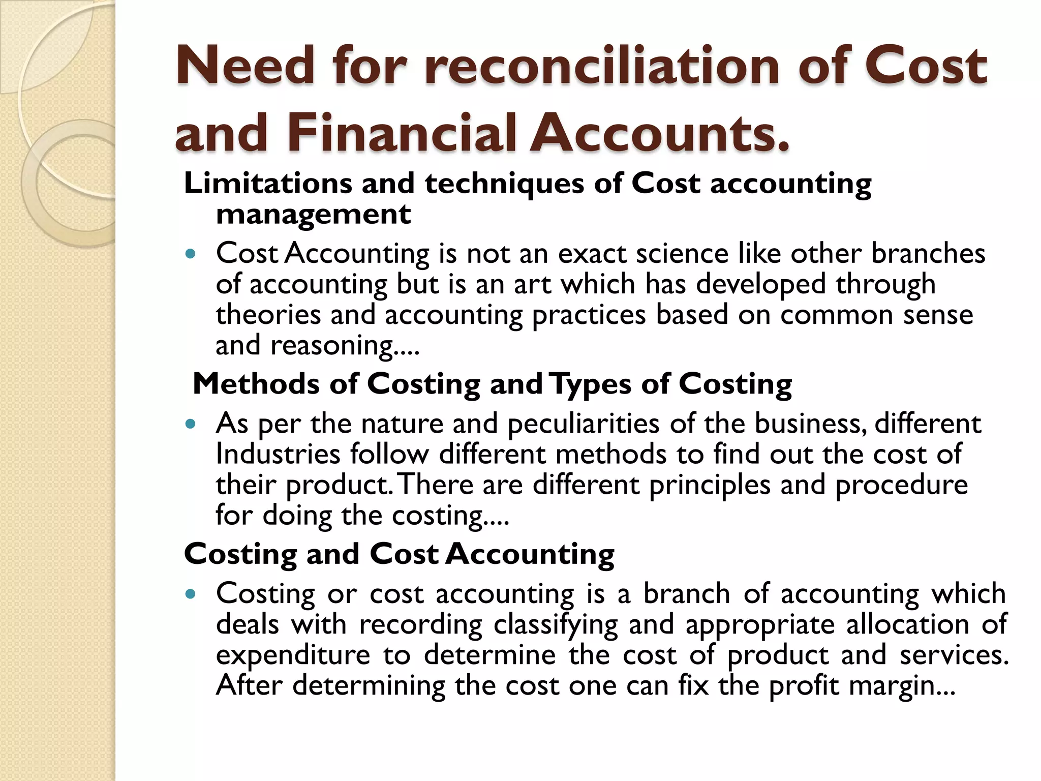 Need for reconciliation of Cost
and Financial Accounts.

Limitations and techniques of Cost accounting
management
 Cost Accounting is not an exact science like other branches
of accounting but is an art which has developed through
theories and accounting practices based on common sense
and reasoning....
Methods of Costing and Types of Costing
 As per the nature and peculiarities of the business, different
Industries follow different methods to find out the cost of
their product. There are different principles and procedure
for doing the costing....
Costing and Cost Accounting
 Costing or cost accounting is a branch of accounting which
deals with recording classifying and appropriate allocation of
expenditure to determine the cost of product and services.
After determining the cost one can fix the profit margin...

 