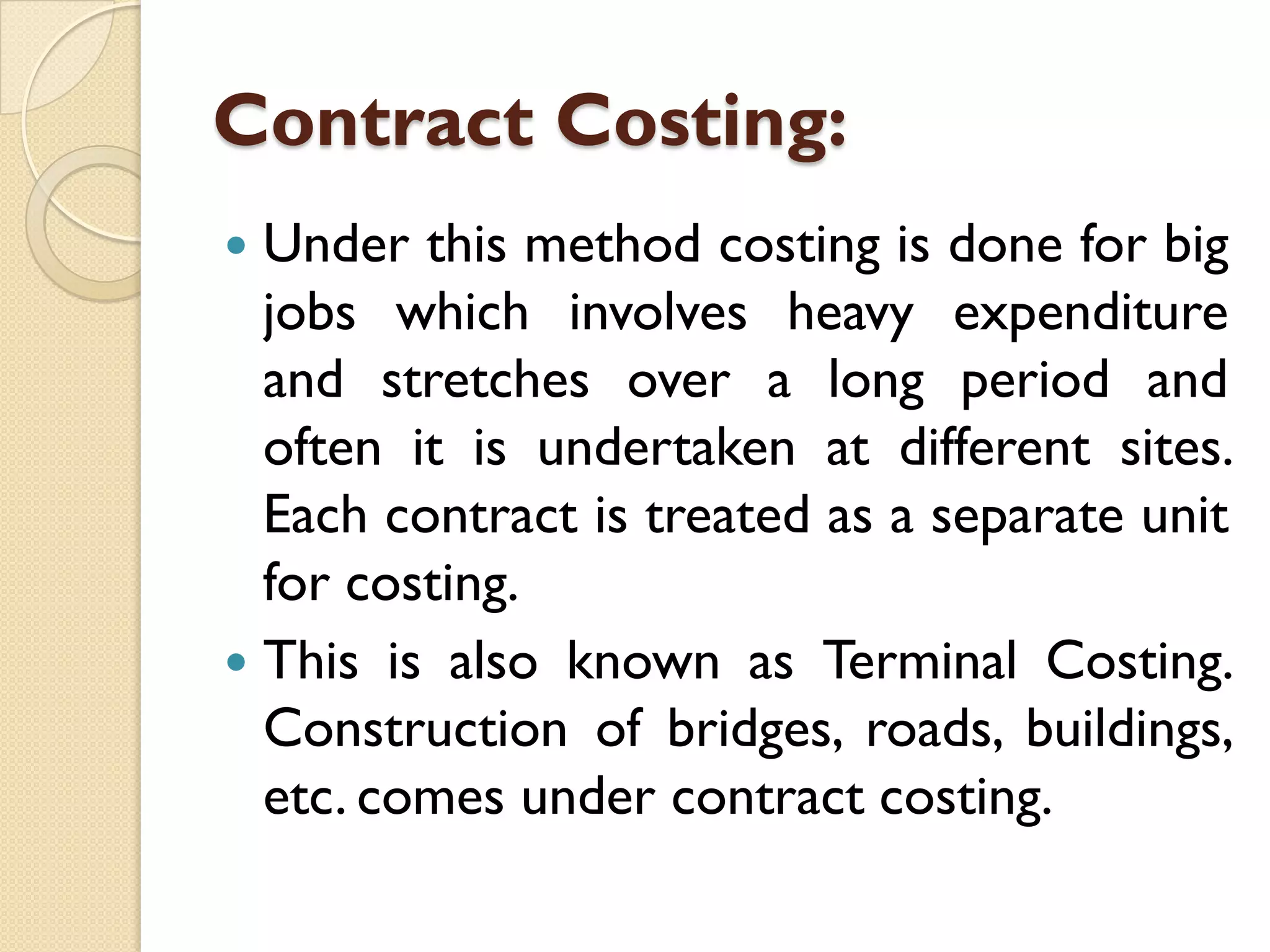 Contract Costing:
Under this method costing is done for big
jobs which involves heavy expenditure
and stretches over a long period and
often it is undertaken at different sites.
Each contract is treated as a separate unit
for costing.
 This is also known as Terminal Costing.
Construction of bridges, roads, buildings,
etc. comes under contract costing.


 