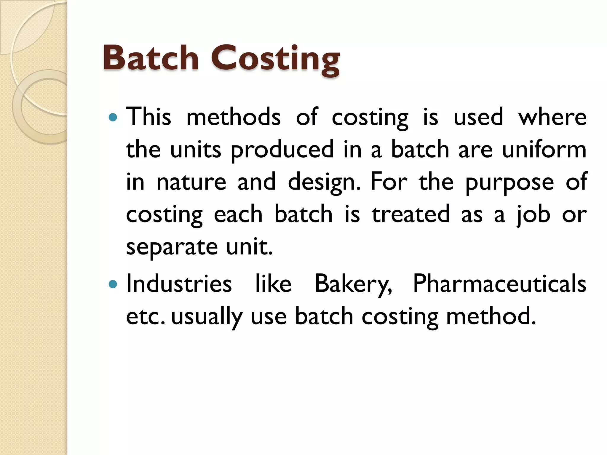 Batch Costing
This methods of costing is used where
the units produced in a batch are uniform
in nature and design. For the purpose of
costing each batch is treated as a job or
separate unit.
 Industries like Bakery, Pharmaceuticals
etc. usually use batch costing method.


 