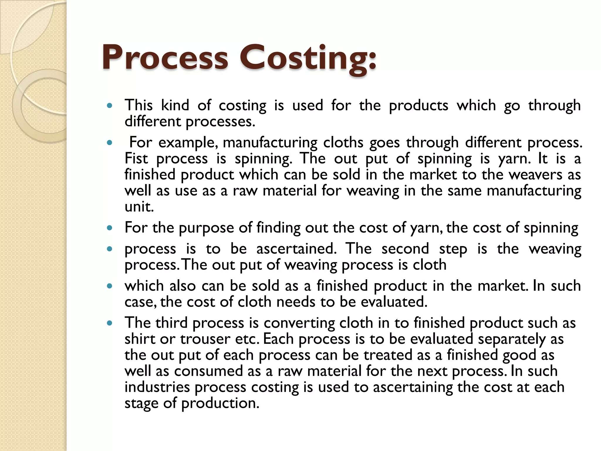 Process Costing:








This kind of costing is used for the products which go through
different processes.
For example, manufacturing cloths goes through different process.
Fist process is spinning. The out put of spinning is yarn. It is a
finished product which can be sold in the market to the weavers as
well as use as a raw material for weaving in the same manufacturing
unit.
For the purpose of finding out the cost of yarn, the cost of spinning
process is to be ascertained. The second step is the weaving
process.The out put of weaving process is cloth
which also can be sold as a finished product in the market. In such
case, the cost of cloth needs to be evaluated.
The third process is converting cloth in to finished product such as
shirt or trouser etc. Each process is to be evaluated separately as
the out put of each process can be treated as a finished good as
well as consumed as a raw material for the next process. In such
industries process costing is used to ascertaining the cost at each
stage of production.

 