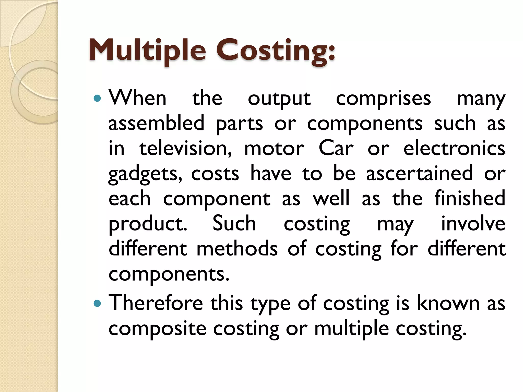Multiple Costing:
When the output comprises many
assembled parts or components such as
in television, motor Car or electronics
gadgets, costs have to be ascertained or
each component as well as the finished
product. Such costing may involve
different methods of costing for different
components.
 Therefore this type of costing is known as
composite costing or multiple costing.


 