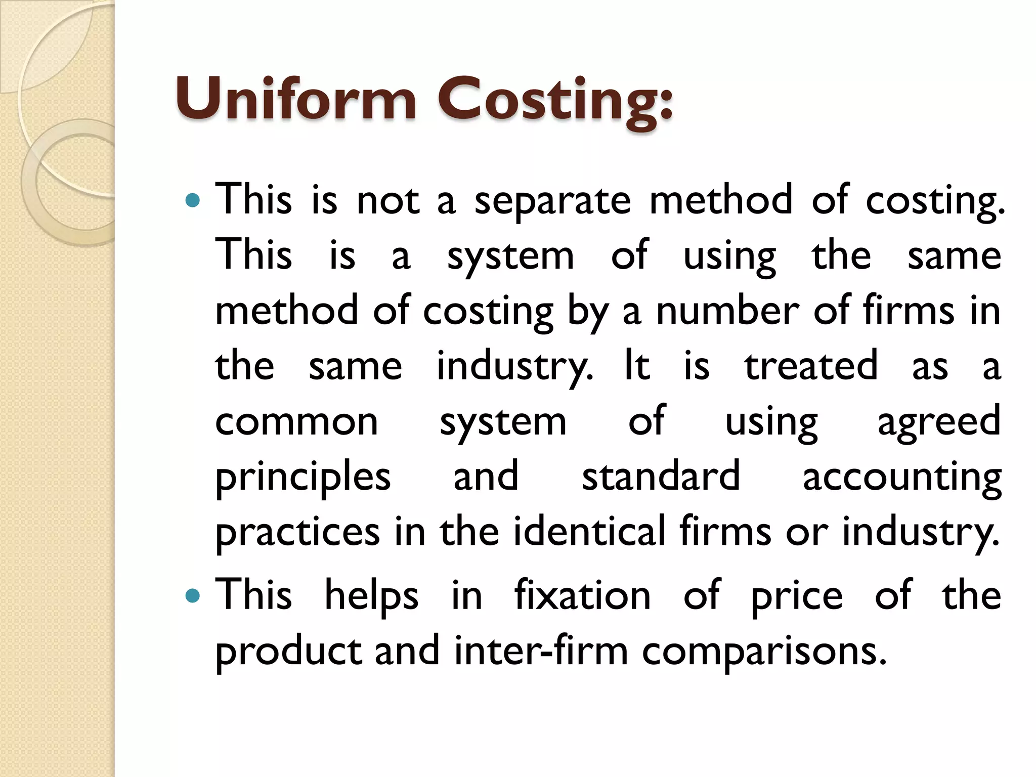 Uniform Costing:
This is not a separate method of costing.
This is a system of using the same
method of costing by a number of firms in
the same industry. It is treated as a
common system of using agreed
principles and standard accounting
practices in the identical firms or industry.
 This helps in fixation of price of the
product and inter-firm comparisons.


 