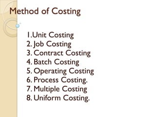 Method of Costing
1.Unit Costing
2. Job Costing
3. Contract Costing
4. Batch Costing
5. Operating Costing
6. Process Costing.
7. Multiple Costing
8. Uniform Costing.

 