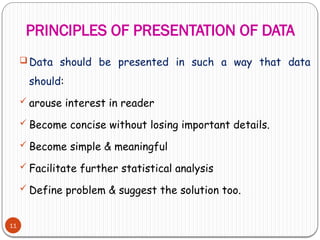 PRINCIPLES OF PRESENTATION OF DATA
11
 Data should be presented in such a way that data
should:
 arouse interest in reader
 Become concise without losing important details.
 Become simple & meaningful
 Facilitate further statistical analysis
 Define problem & suggest the solution too.
 