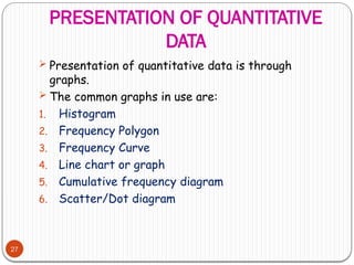 PRESENTATION OF QUANTITATIVE
DATA
27
 Presentation of quantitative data is through
graphs.
 The common graphs in use are:
1. Histogram
2. Frequency Polygon
3. Frequency Curve
4. Line chart or graph
5. Cumulative frequency diagram
6. Scatter/Dot diagram
 