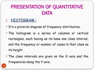 PRESENTATION OF QUANTITATIVE
DATA
29
1. HISTOGRAM :
 It’s a pictorial diagram of frequency distribution.
 The histogram is a series of columns or vertical
rectangles, each having as its base one class interval,
and the frequency or number of cases in that class as
its height
 The class intervals are given on the X axis and the
frequencies along the Y axis.
 