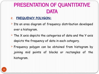 PRESENTATION OF QUANTITATIVE
DATA
35
2. FREQUENCY POLYGON:
 Its an area diagram of frequency distribution developed
over a histogram.
 The X axis depicts the categories of data and the Y axis
depicts the frequency of data in each category.
 Frequency polygon can be obtained from histogram by
joining mid points of blocks or rectangles of the
histogram.
 