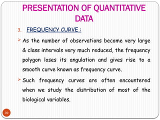 PRESENTATION OF QUANTITATIVE
DATA
39
3. FREQUENCY CURVE :
 As the number of observations become very large
& class intervals very much reduced, the frequency
polygon loses its angulation and gives rise to a
smooth curve known as frequency curve.
 Such frequency curves are often encountered
when we study the distribution of most of the
biological variables.
 