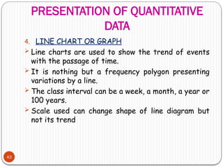 PRESENTATION OF QUANTITATIVE
DATA
43
4. LINE CHART OR GRAPH
 Line charts are used to show the trend of events
with the passage of time.
 It is nothing but a frequency polygon presenting
variations by a line.
 The class interval can be a week, a month, a year or
100 years.
 Scale used can change shape of line diagram but
not its trend
 