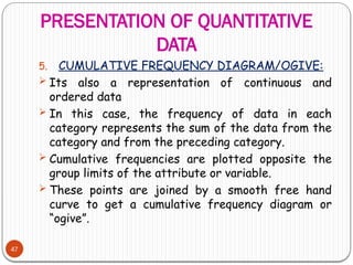 PRESENTATION OF QUANTITATIVE
DATA
47
5. CUMULATIVE FREQUENCY DIAGRAM/OGIVE:
 Its also a representation of continuous and
ordered data
 In this case, the frequency of data in each
category represents the sum of the data from the
category and from the preceding category.
 Cumulative frequencies are plotted opposite the
group limits of the attribute or variable.
 These points are joined by a smooth free hand
curve to get a cumulative frequency diagram or
“ogive”.
 