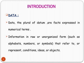INTRODUCTION
5
 DATA :
 Data, the plural of datum ,are facts expressed in
numerical terms .
 Information in raw or unorganized form (such as
alphabets, numbers, or symbols) that refer to, or
represent, conditions, ideas, or objects.
 