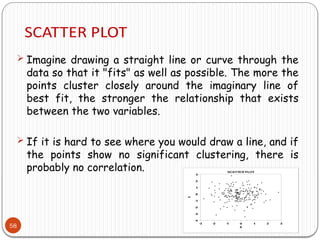 58
 Imagine drawing a straight line or curve through the
data so that it "fits" as well as possible. The more the
points cluster closely around the imaginary line of
best fit, the stronger the relationship that exists
between the two variables.
 If it is hard to see where you would draw a line, and if
the points show no significant clustering, there is
probably no correlation.
 