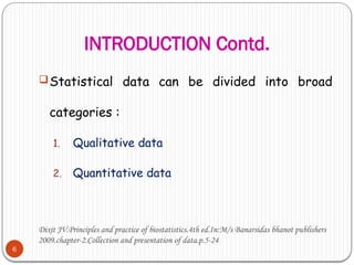 INTRODUCTION Contd.
6
Statistical data can be divided into broad
categories :
1. Qualitative data
2. Quantitative data
Dixit JV.Principles and practice of biostatistics.4th ed.In:M/s Banarsidas bhanot publishers
2009.chapter-2.Collection and presentation of data.p.5-24
 