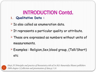 INTRODUCTION Contd.
7
1. Qualitative Data :
 Is also called as enumeration data.
 It represents a particular quality or attribute.
 These are expressed as numbers without units of
measurements.
 Examples : Religion,Sex,blood group, (Tall/Short)
etc
Dixit JV.Principles and practice of biostatistics.4th ed.In:M/s Banarsidas bhanot publishers
2009.chapter-2.Collection and presentation of data.p.5-24
 