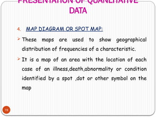 PRESENTATION OF QUANLITATIVE
DATA
78
4. MAP DIAGRAM OR SPOT MAP:
 These maps are used to show geographical
distribution of frequencies of a characteristic.
 It is a map of an area with the location of each
case of an illness,death,abnormality or condition
identified by a spot ,dot or other symbol on the
map
 