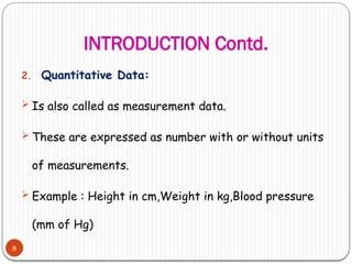 INTRODUCTION Contd.
8
2. Quantitative Data:
 Is also called as measurement data.
 These are expressed as number with or without units
of measurements.
 Example : Height in cm,Weight in kg,Blood pressure
(mm of Hg)
 