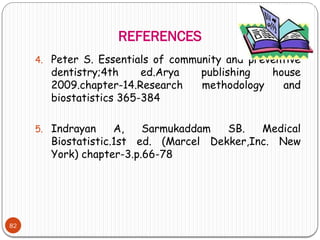 REFERENCES
82
4. Peter S. Essentials of community and preventive
dentistry;4th ed.Arya publishing house
2009.chapter-14.Research methodology and
biostatistics 365-384
5. Indrayan A, Sarmukaddam SB. Medical
Biostatistic.1st ed. (Marcel Dekker,Inc. New
York) chapter-3.p.66-78
 