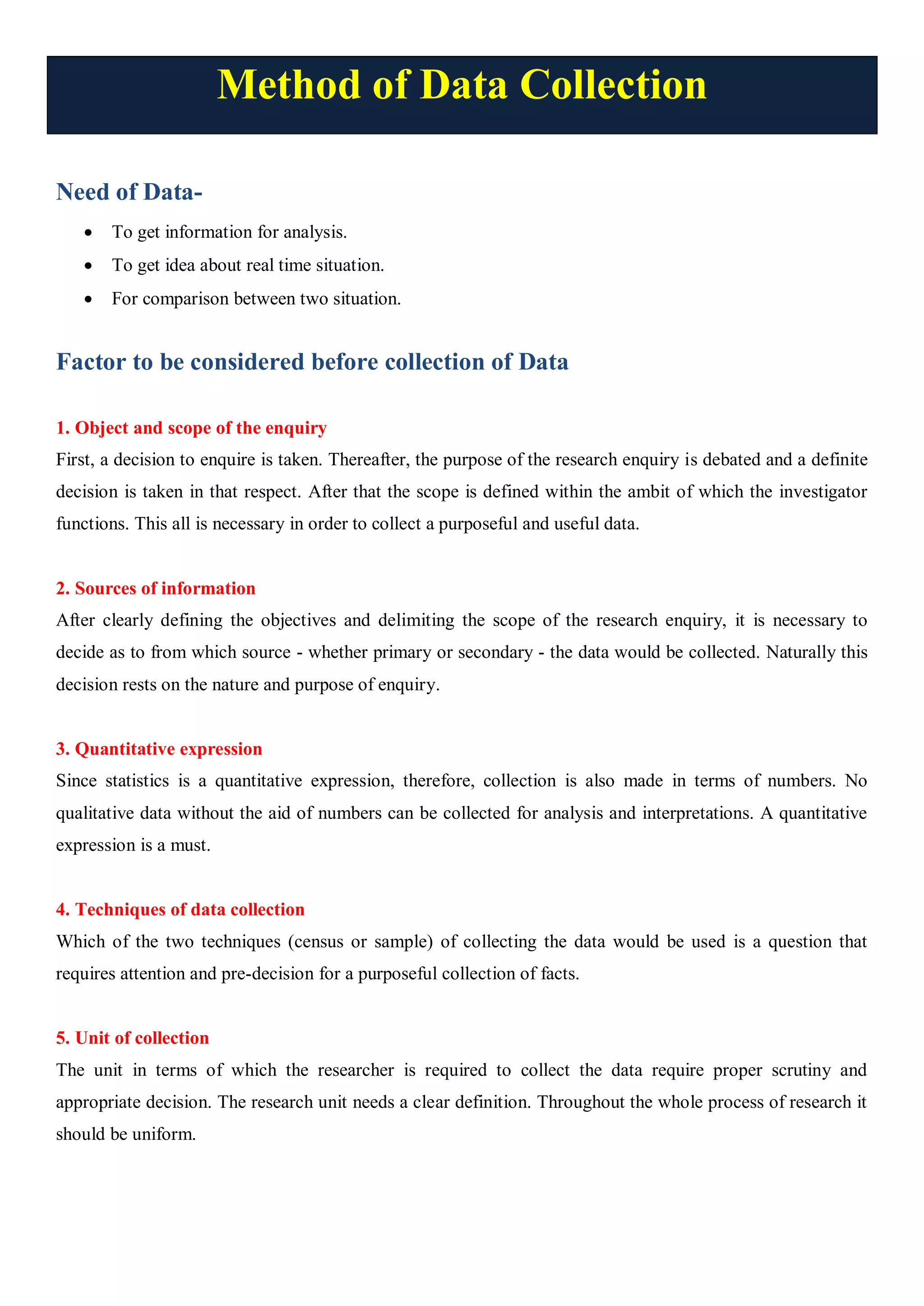 Method of Data Collection
Need of Data-
 To get information for analysis.
 To get idea about real time situation.
 For comparison between two situation.
Factor to be considered before collection of Data
1. Object and scope of the enquiry
First, a decision to enquire is taken. Thereafter, the purpose of the research enquiry is debated and a definite
decision is taken in that respect. After that the scope is defined within the ambit of which the investigator
functions. This all is necessary in order to collect a purposeful and useful data.
2. Sources of information
After clearly defining the objectives and delimiting the scope of the research enquiry, it is necessary to
decide as to from which source - whether primary or secondary - the data would be collected. Naturally this
decision rests on the nature and purpose of enquiry.
3. Quantitative expression
Since statistics is a quantitative expression, therefore, collection is also made in terms of numbers. No
qualitative data without the aid of numbers can be collected for analysis and interpretations. A quantitative
expression is a must.
4. Techniques of data collection
Which of the two techniques (census or sample) of collecting the data would be used is a question that
requires attention and pre-decision for a purposeful collection of facts.
5. Unit of collection
The unit in terms of which the researcher is required to collect the data require proper scrutiny and
appropriate decision. The research unit needs a clear definition. Throughout the whole process of research it
should be uniform.
 