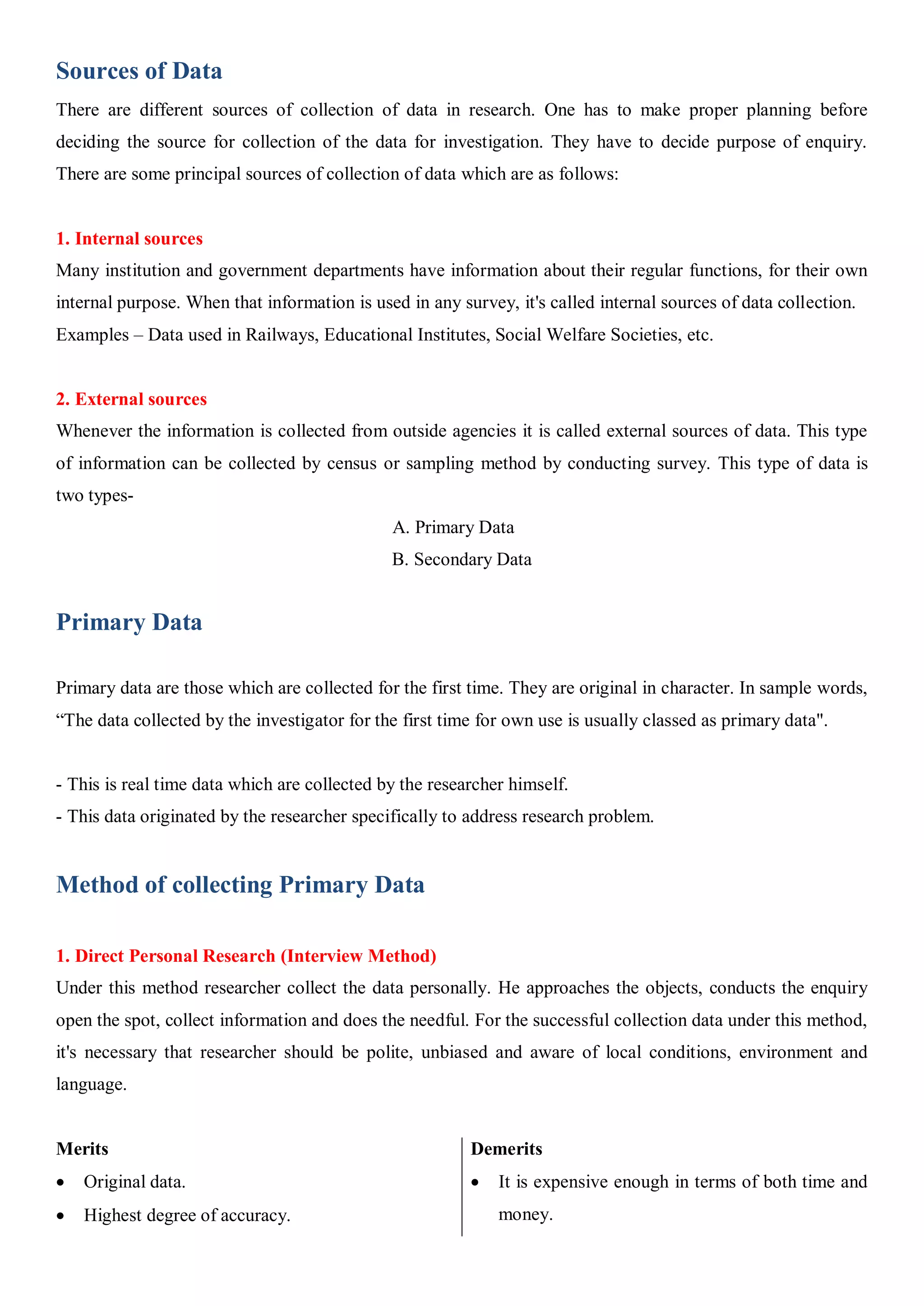Sources of Data
There are different sources of collection of data in research. One has to make proper planning before
deciding the source for collection of the data for investigation. They have to decide purpose of enquiry.
There are some principal sources of collection of data which are as follows:
1. Internal sources
Many institution and government departments have information about their regular functions, for their own
internal purpose. When that information is used in any survey, it's called internal sources of data collection.
Examples – Data used in Railways, Educational Institutes, Social Welfare Societies, etc.
2. External sources
Whenever the information is collected from outside agencies it is called external sources of data. This type
of information can be collected by census or sampling method by conducting survey. This type of data is
two types-
A. Primary Data
B. Secondary Data
Primary Data
Primary data are those which are collected for the first time. They are original in character. In sample words,
“The data collected by the investigator for the first time for own use is usually classed as primary data".
- This is real time data which are collected by the researcher himself.
- This data originated by the researcher specifically to address research problem.
Method of collecting Primary Data
1. Direct Personal Research (Interview Method)
Under this method researcher collect the data personally. He approaches the objects, conducts the enquiry
open the spot, collect information and does the needful. For the successful collection data under this method,
it's necessary that researcher should be polite, unbiased and aware of local conditions, environment and
language.
Merits
 Original data.
 Highest degree of accuracy.
Demerits
 It is expensive enough in terms of both time and
money.
 