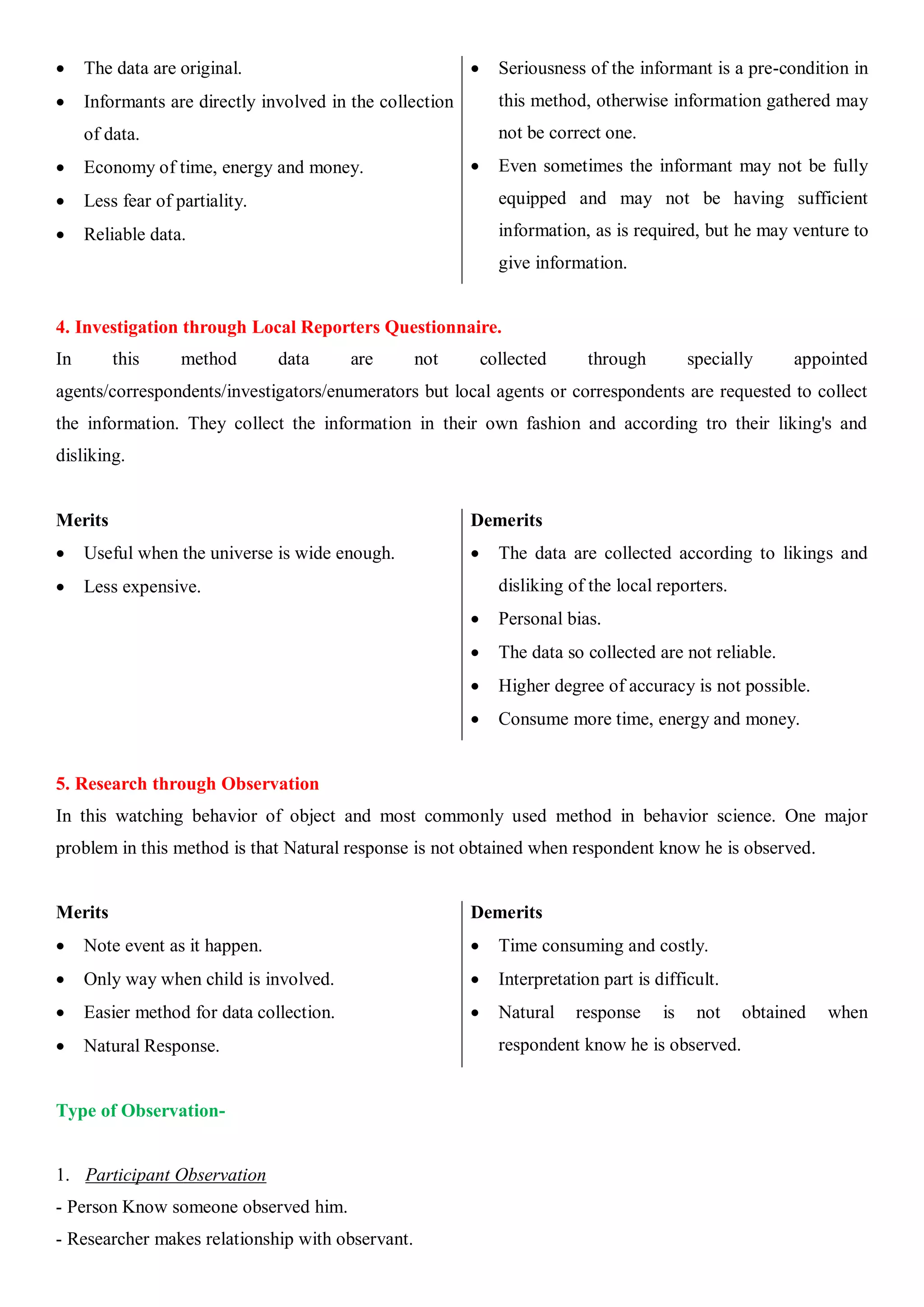  The data are original.
 Informants are directly involved in the collection
of data.
 Economy of time, energy and money.
 Less fear of partiality.
 Reliable data.
 Seriousness of the informant is a pre-condition in
this method, otherwise information gathered may
not be correct one.
 Even sometimes the informant may not be fully
equipped and may not be having sufficient
information, as is required, but he may venture to
give information.
4. Investigation through Local Reporters Questionnaire.
In this method data are not collected through specially appointed
agents/correspondents/investigators/enumerators but local agents or correspondents are requested to collect
the information. They collect the information in their own fashion and according tro their liking's and
disliking.
Merits
 Useful when the universe is wide enough.
 Less expensive.
Demerits
 The data are collected according to likings and
disliking of the local reporters.
 Personal bias.
 The data so collected are not reliable.
 Higher degree of accuracy is not possible.
 Consume more time, energy and money.
5. Research through Observation
In this watching behavior of object and most commonly used method in behavior science. One major
problem in this method is that Natural response is not obtained when respondent know he is observed.
Merits
 Note event as it happen.
 Only way when child is involved.
 Easier method for data collection.
 Natural Response.
Demerits
 Time consuming and costly.
 Interpretation part is difficult.
 Natural response is not obtained when
respondent know he is observed.
Type of Observation-
1. Participant Observation
- Person Know someone observed him.
- Researcher makes relationship with observant.
 