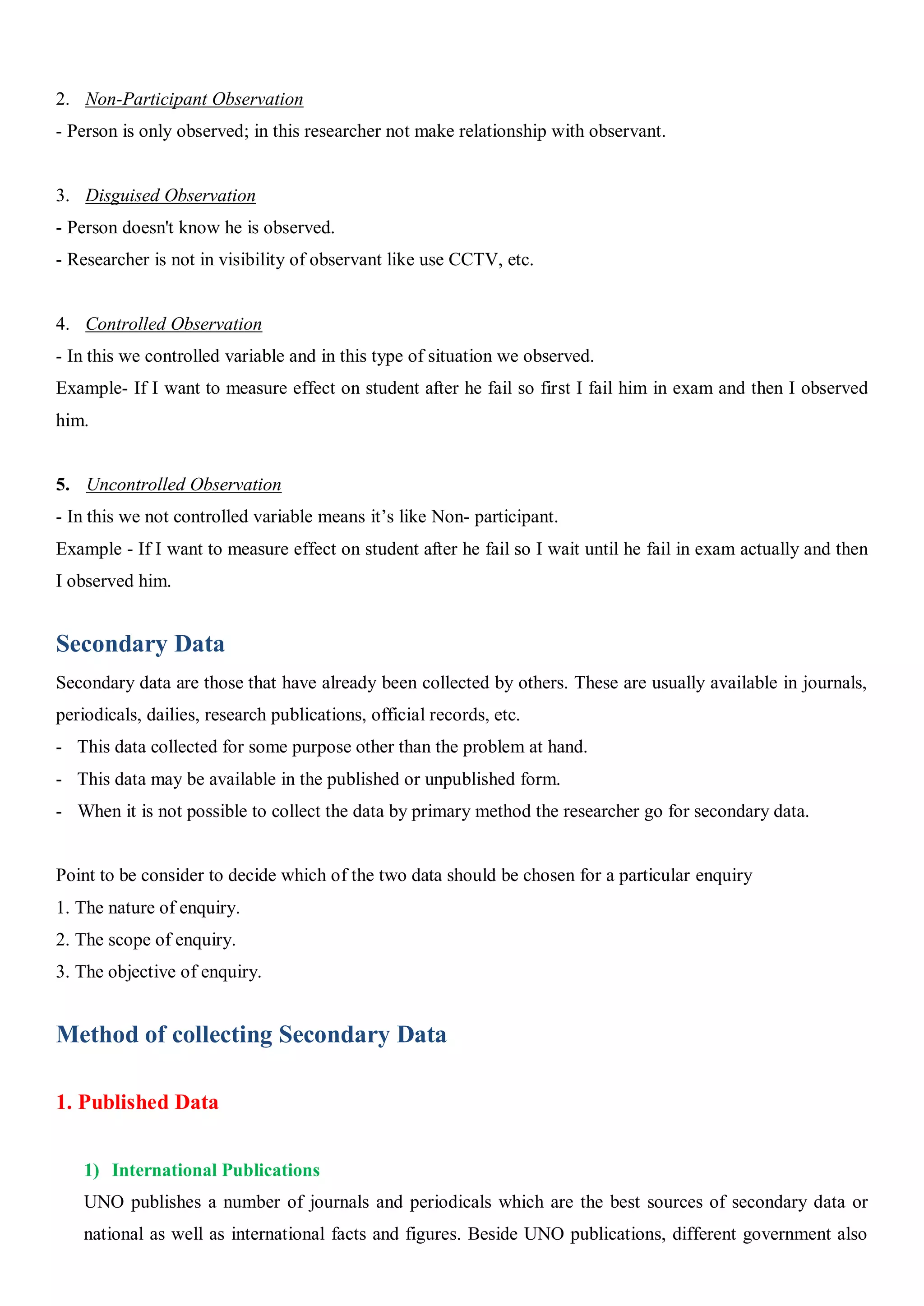 2. Non-Participant Observation
- Person is only observed; in this researcher not make relationship with observant.
3. Disguised Observation
- Person doesn't know he is observed.
- Researcher is not in visibility of observant like use CCTV, etc.
4. Controlled Observation
- In this we controlled variable and in this type of situation we observed.
Example- If I want to measure effect on student after he fail so first I fail him in exam and then I observed
him.
5. Uncontrolled Observation
- In this we not controlled variable means it’s like Non- participant.
Example - If I want to measure effect on student after he fail so I wait until he fail in exam actually and then
I observed him.
Secondary Data
Secondary data are those that have already been collected by others. These are usually available in journals,
periodicals, dailies, research publications, official records, etc.
- This data collected for some purpose other than the problem at hand.
- This data may be available in the published or unpublished form.
- When it is not possible to collect the data by primary method the researcher go for secondary data.
Point to be consider to decide which of the two data should be chosen for a particular enquiry
1. The nature of enquiry.
2. The scope of enquiry.
3. The objective of enquiry.
Method of collecting Secondary Data
1. Published Data
1) International Publications
UNO publishes a number of journals and periodicals which are the best sources of secondary data or
national as well as international facts and figures. Beside UNO publications, different government also
 
