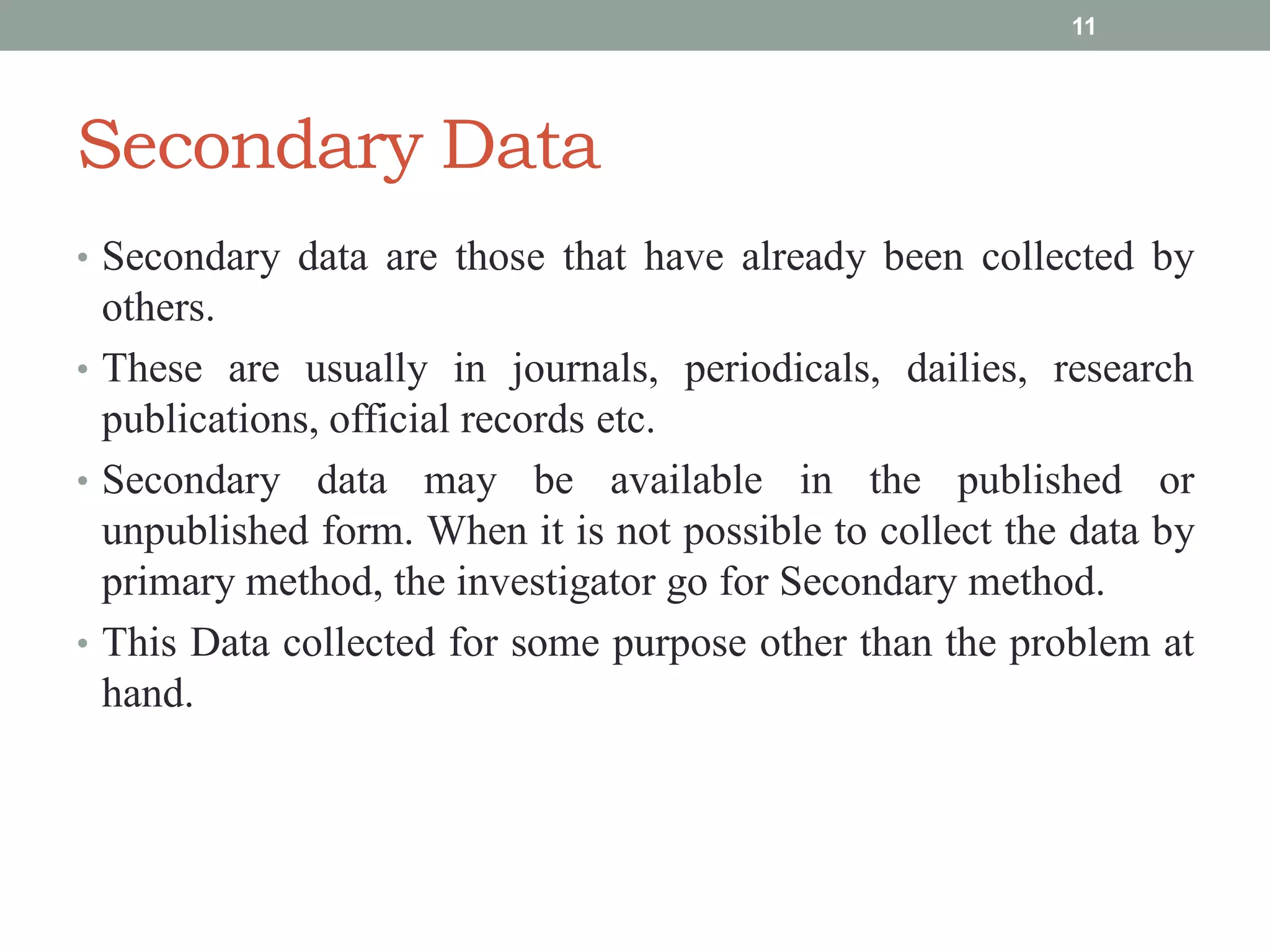 Secondary Data
• Secondary data are those that have already been collected by
others.
• These are usually in journals, periodicals, dailies, research
publications, official records etc.
• Secondary data may be available in the published or
unpublished form. When it is not possible to collect the data by
primary method, the investigator go for Secondary method.
• This Data collected for some purpose other than the problem at
hand.
11
 