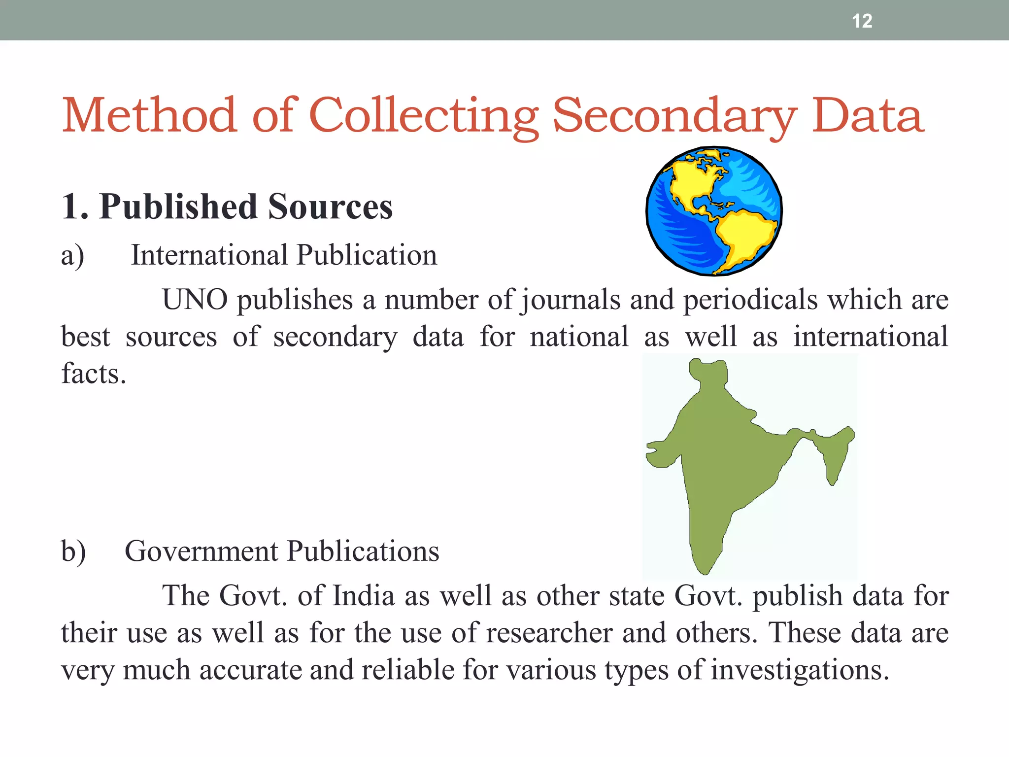 Method of Collecting Secondary Data
1. Published Sources
a) International Publication
UNO publishes a number of journals and periodicals which are
best sources of secondary data for national as well as international
facts.
b) Government Publications
The Govt. of India as well as other state Govt. publish data for
their use as well as for the use of researcher and others. These data are
very much accurate and reliable for various types of investigations.
12
 