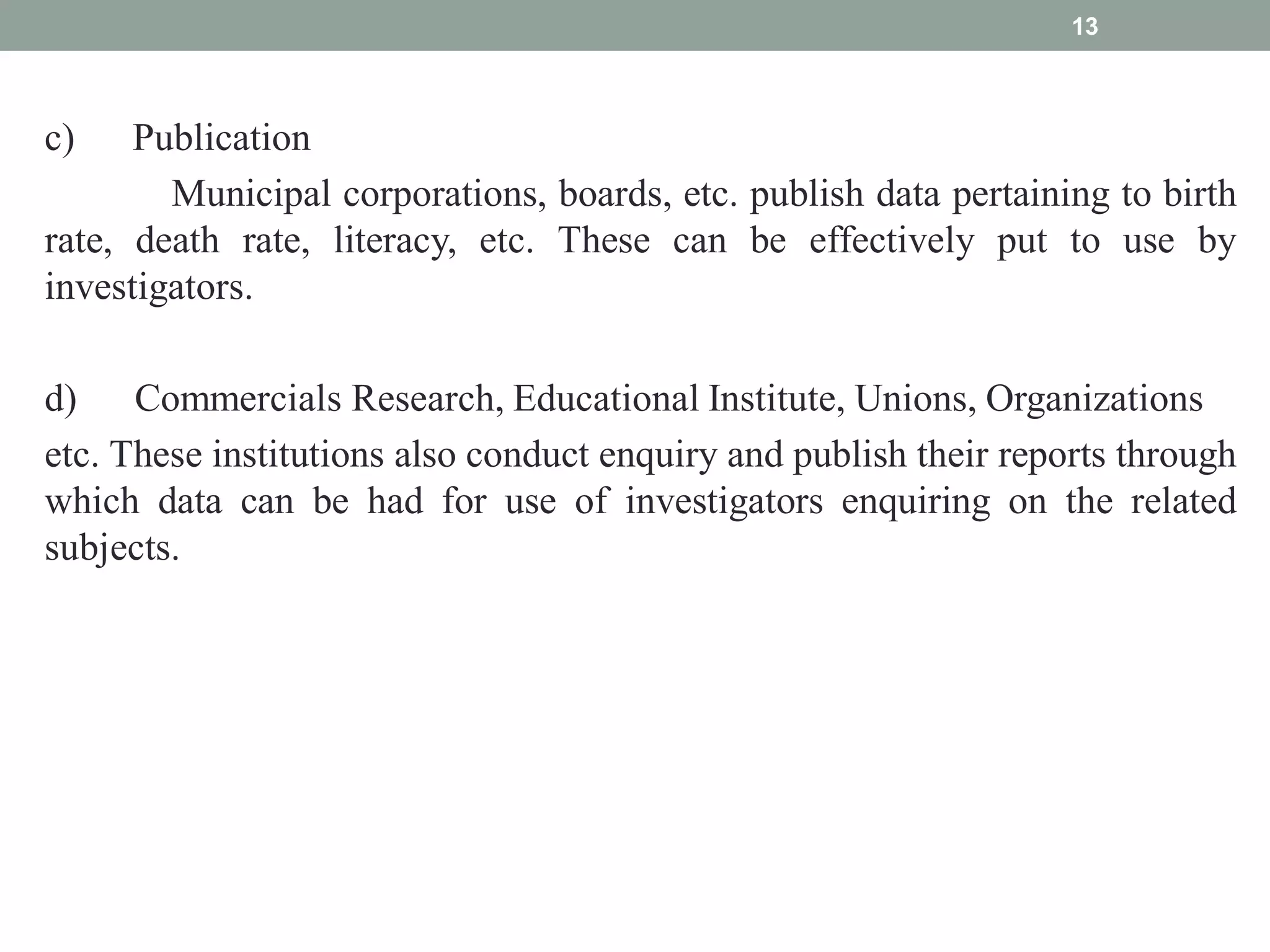 c) Publication
Municipal corporations, boards, etc. publish data pertaining to birth
rate, death rate, literacy, etc. These can be effectively put to use by
investigators.
d) Commercials Research, Educational Institute, Unions, Organizations
etc. These institutions also conduct enquiry and publish their reports through
which data can be had for use of investigators enquiring on the related
subjects.
13
 