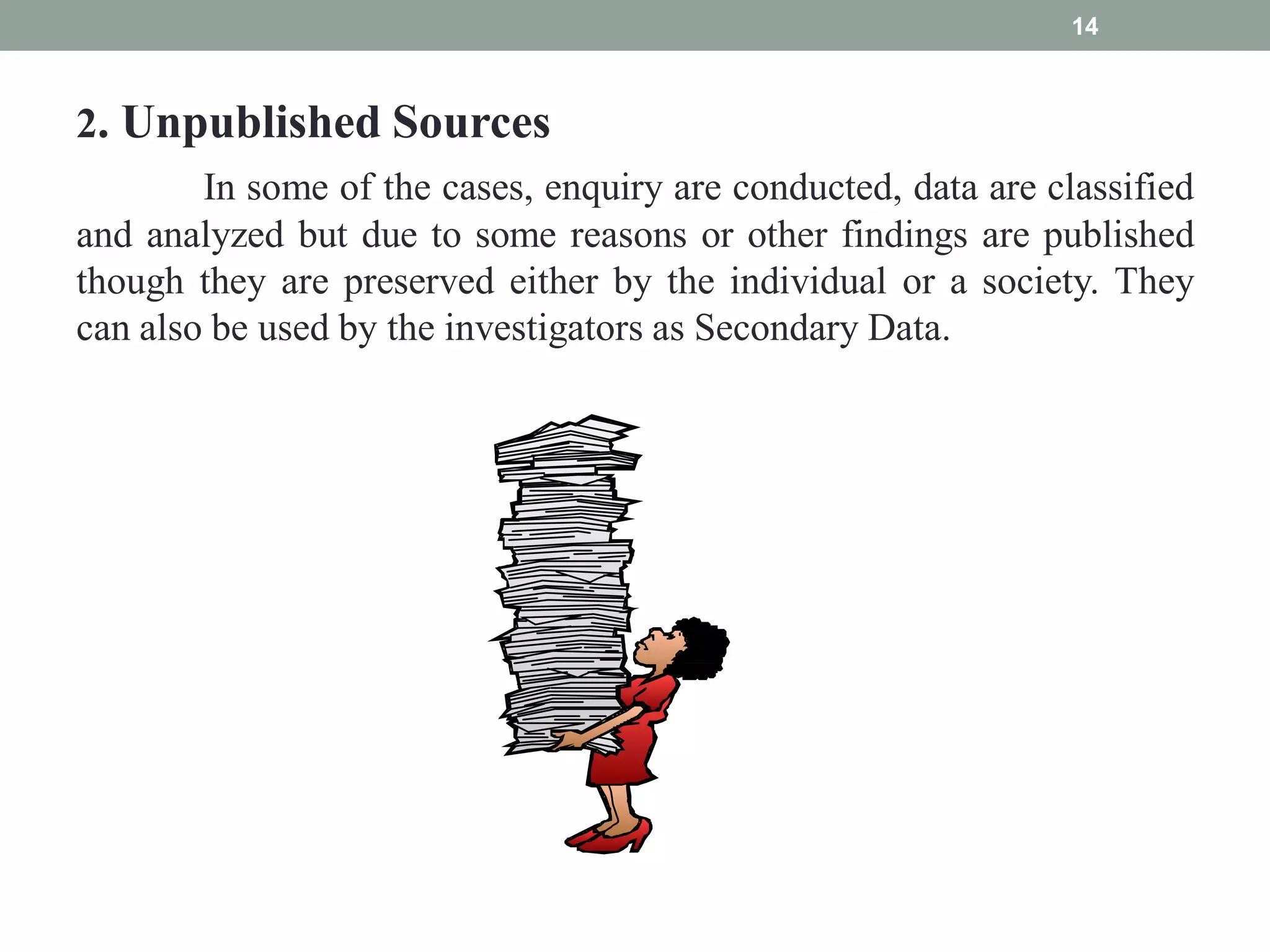 2. Unpublished Sources
In some of the cases, enquiry are conducted, data are classified
and analyzed but due to some reasons or other findings are published
though they are preserved either by the individual or a society. They
can also be used by the investigators as Secondary Data.
14
 